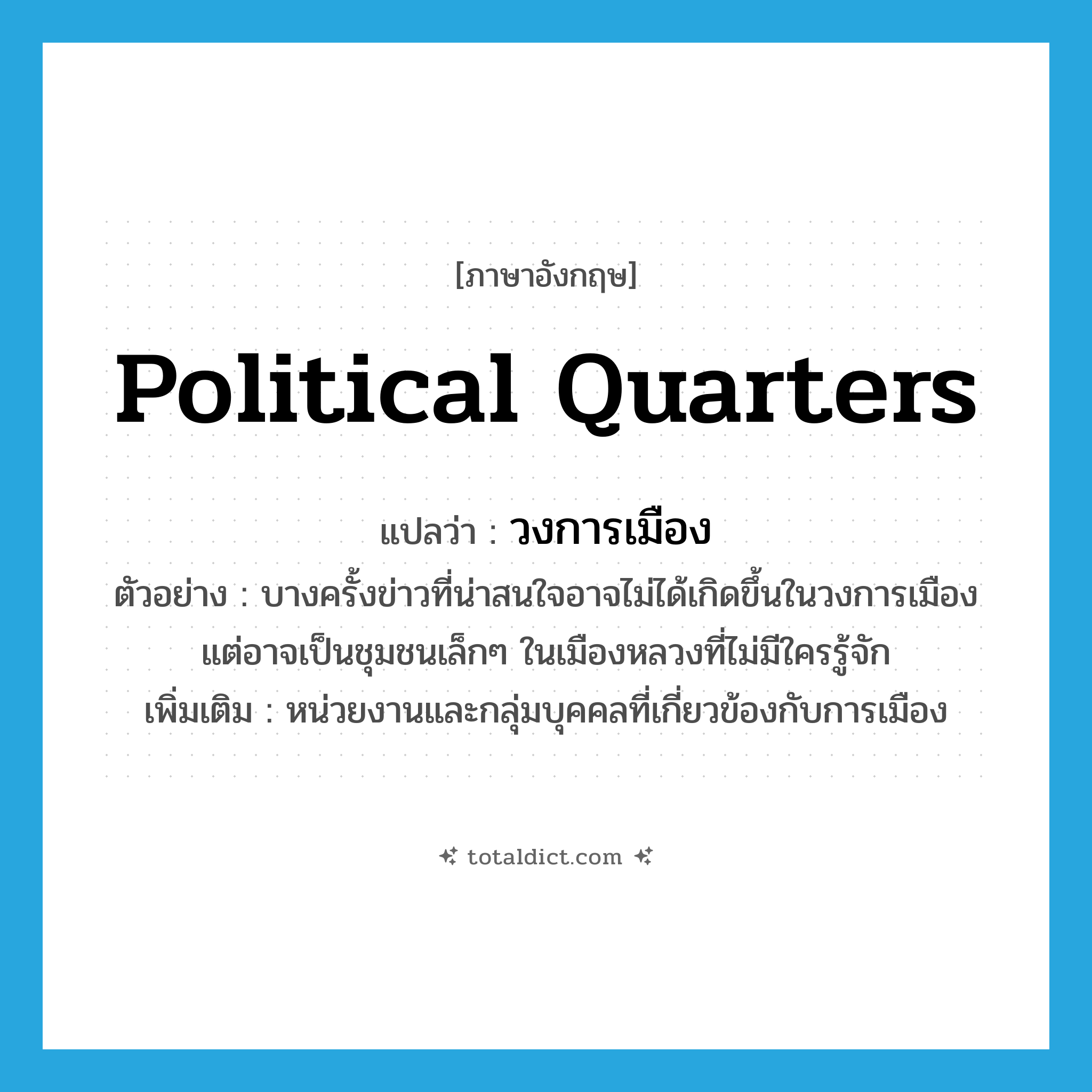 political quarters แปลว่า?, คำศัพท์ภาษาอังกฤษ political quarters แปลว่า วงการเมือง ประเภท N ตัวอย่าง บางครั้งข่าวที่น่าสนใจอาจไม่ได้เกิดขึ้นในวงการเมือง แต่อาจเป็นชุมชนเล็กๆ ในเมืองหลวงที่ไม่มีใครรู้จัก เพิ่มเติม หน่วยงานและกลุ่มบุคคลที่เกี่ยวข้องกับการเมือง หมวด N
