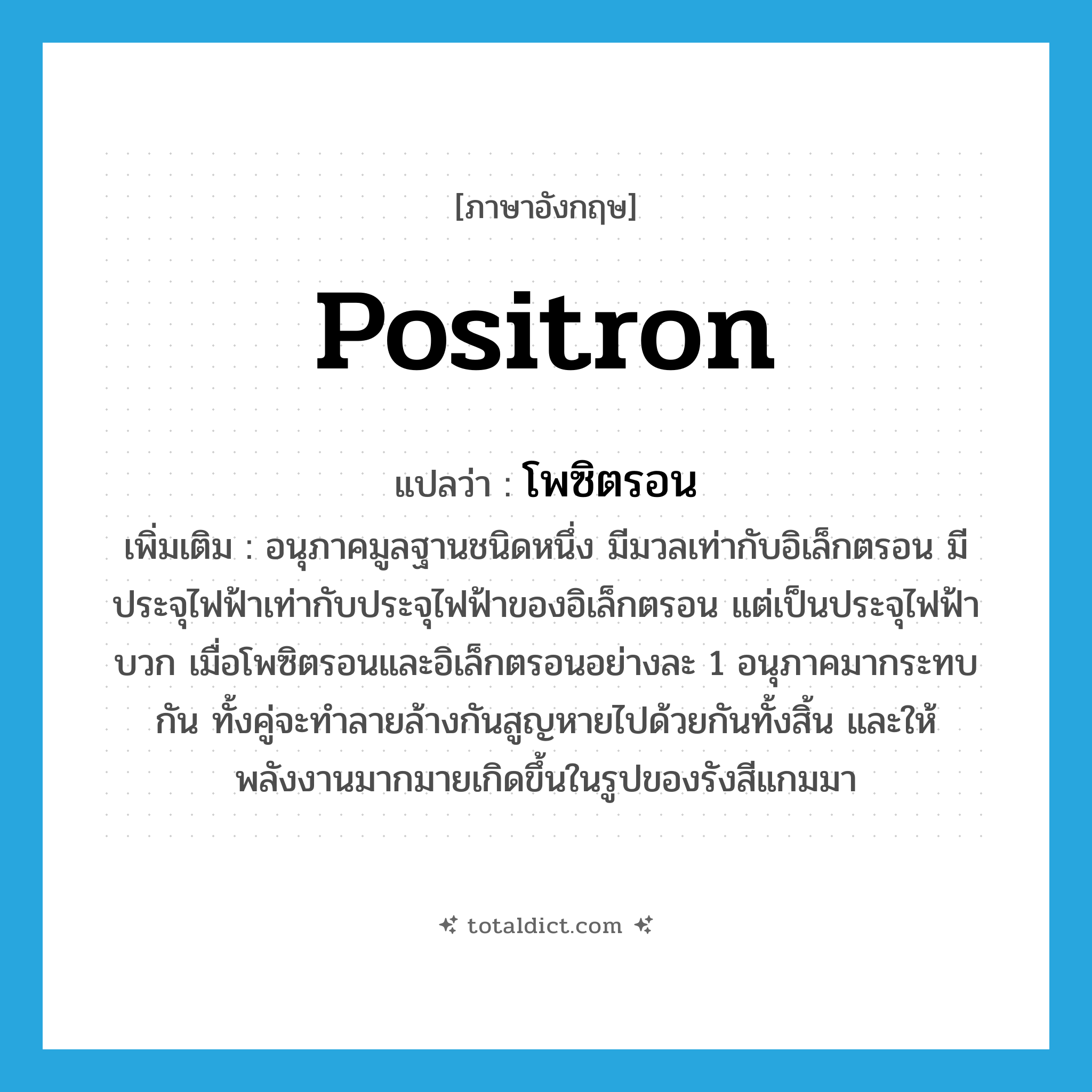 โพซิตรอน ภาษาอังกฤษ?, คำศัพท์ภาษาอังกฤษ โพซิตรอน แปลว่า positron ประเภท N เพิ่มเติม อนุภาคมูลฐานชนิดหนึ่ง มีมวลเท่ากับอิเล็กตรอน มีประจุไฟฟ้าเท่ากับประจุไฟฟ้าของอิเล็กตรอน แต่เป็นประจุไฟฟ้าบวก เมื่อโพซิตรอนและอิเล็กตรอนอย่างละ 1 อนุภาคมากระทบกัน ทั้งคู่จะทำลายล้างกันสูญหายไปด้วยกันทั้งสิ้น และให้พลังงานมากมายเกิดขึ้นในรูปของรังสีแกมมา หมวด N