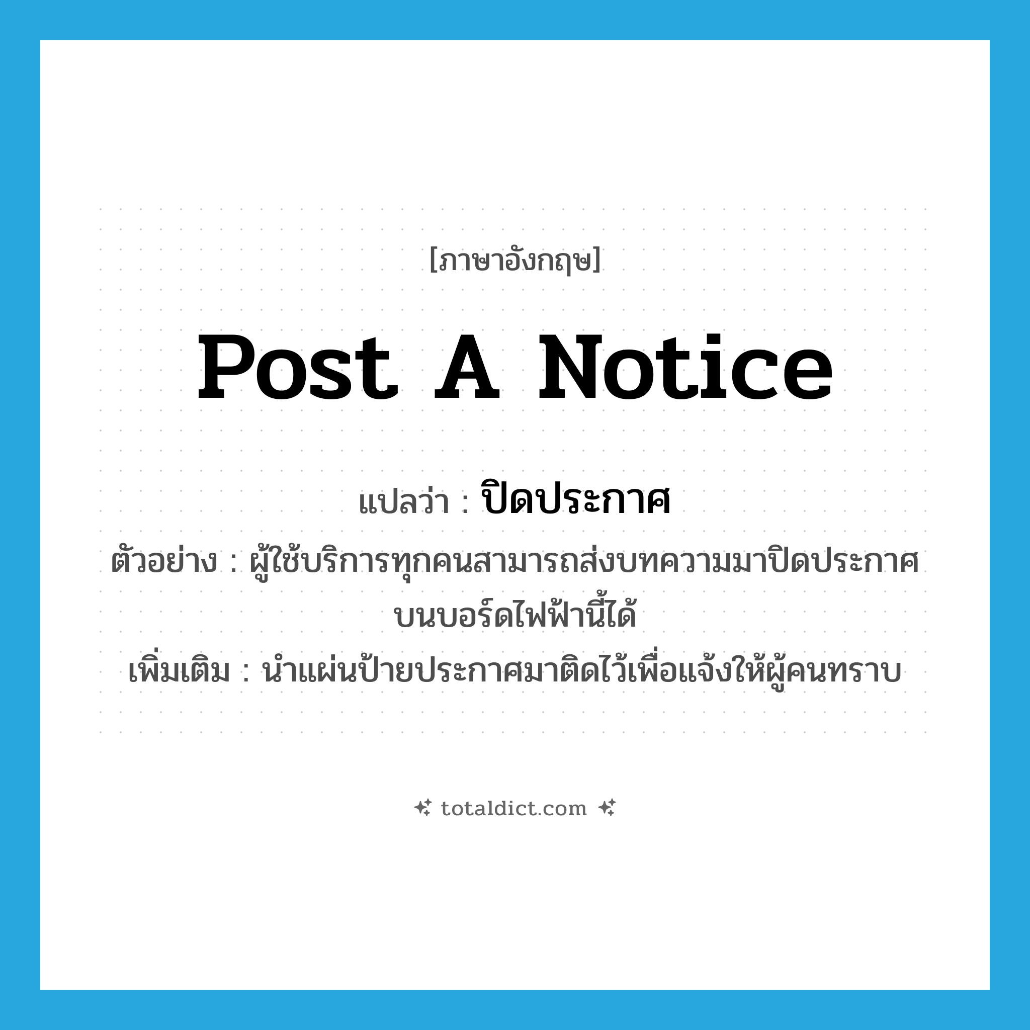 post a notice แปลว่า?, คำศัพท์ภาษาอังกฤษ post a notice แปลว่า ปิดประกาศ ประเภท V ตัวอย่าง ผู้ใช้บริการทุกคนสามารถส่งบทความมาปิดประกาศบนบอร์ดไฟฟ้านี้ได้ เพิ่มเติม นำแผ่นป้ายประกาศมาติดไว้เพื่อแจ้งให้ผู้คนทราบ หมวด V