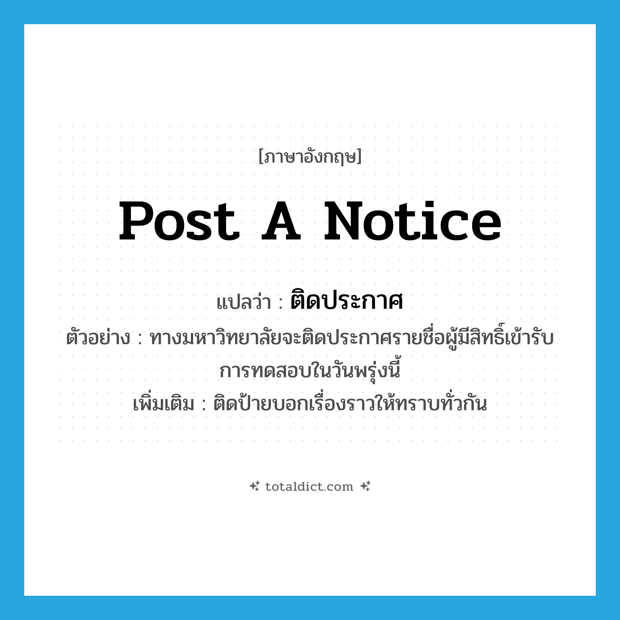 post a notice แปลว่า?, คำศัพท์ภาษาอังกฤษ post a notice แปลว่า ติดประกาศ ประเภท V ตัวอย่าง ทางมหาวิทยาลัยจะติดประกาศรายชื่อผู้มีสิทธิ์เข้ารับการทดสอบในวันพรุ่งนี้ เพิ่มเติม ติดป้ายบอกเรื่องราวให้ทราบทั่วกัน หมวด V