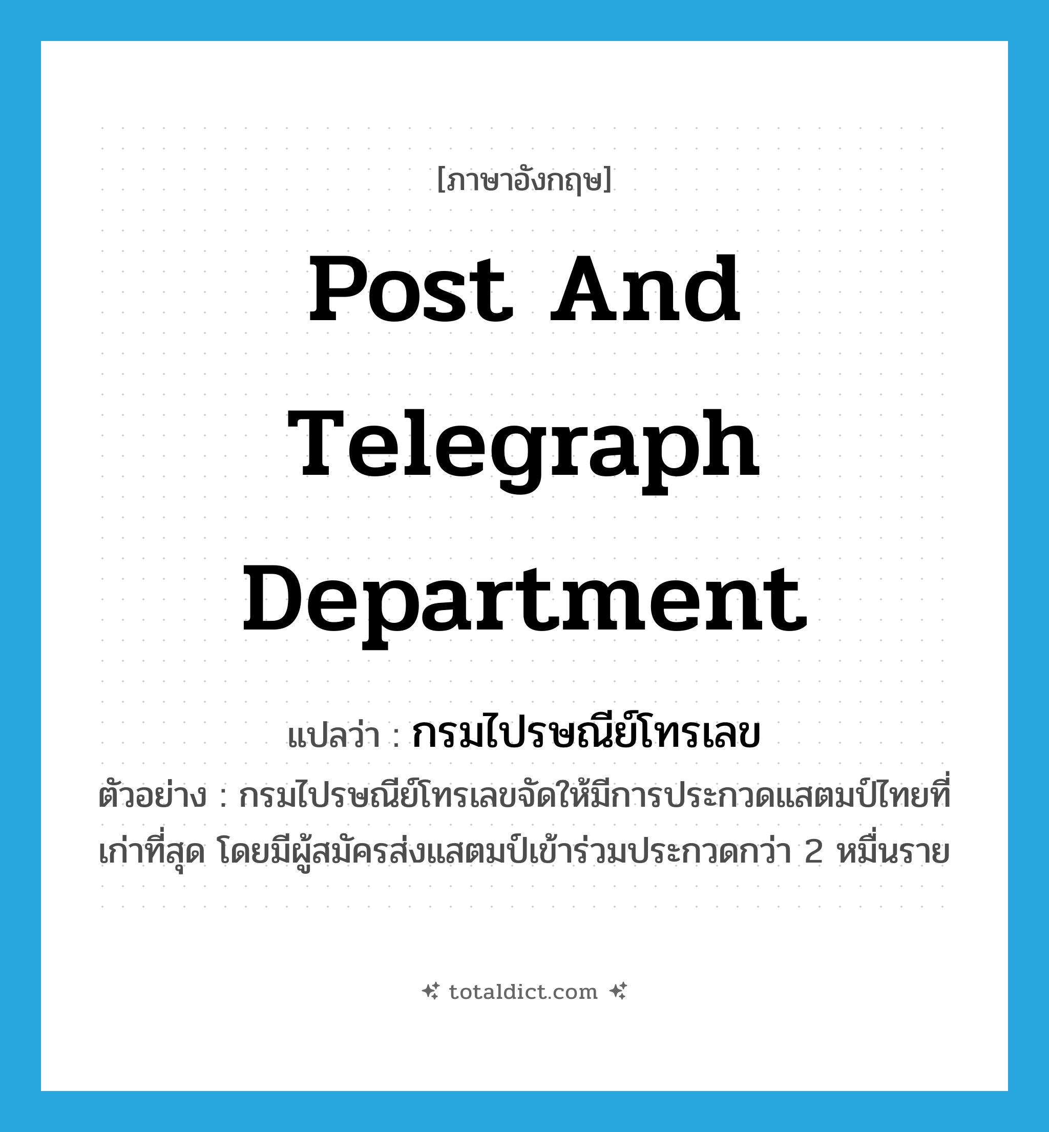 Post and Telegraph Department แปลว่า?, คำศัพท์ภาษาอังกฤษ Post and Telegraph Department แปลว่า กรมไปรษณีย์โทรเลข ประเภท N ตัวอย่าง กรมไปรษณีย์โทรเลขจัดให้มีการประกวดแสตมป์ไทยที่เก่าที่สุด โดยมีผู้สมัครส่งแสตมป์เข้าร่วมประกวดกว่า 2 หมื่นราย หมวด N