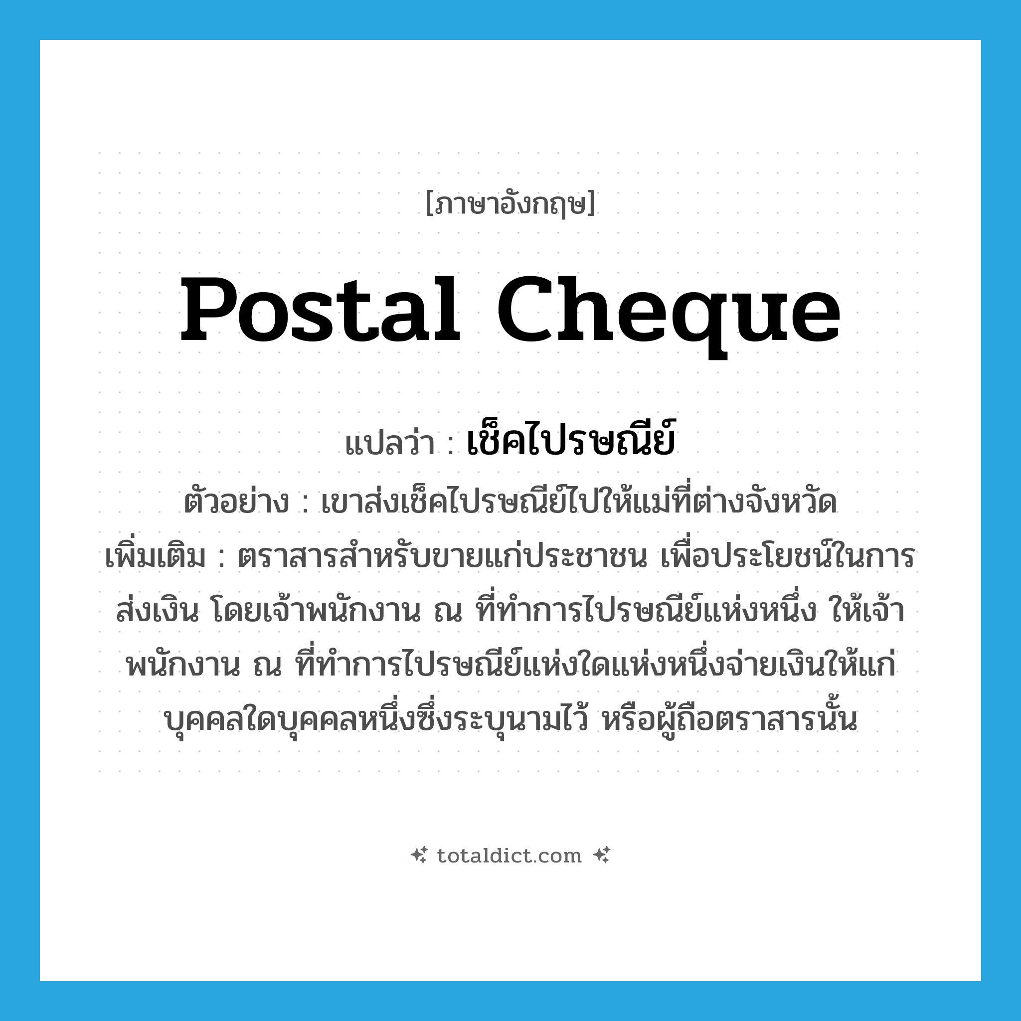 postal cheque แปลว่า?, คำศัพท์ภาษาอังกฤษ postal cheque แปลว่า เช็คไปรษณีย์ ประเภท N ตัวอย่าง เขาส่งเช็คไปรษณีย์ไปให้แม่ที่ต่างจังหวัด เพิ่มเติม ตราสารสำหรับขายแก่ประชาชน เพื่อประโยชน์ในการส่งเงิน โดยเจ้าพนักงาน ณ ที่ทำการไปรษณีย์แห่งหนึ่ง ให้เจ้าพนักงาน ณ ที่ทำการไปรษณีย์แห่งใดแห่งหนึ่งจ่ายเงินให้แก่บุคคลใดบุคคลหนึ่งซึ่งระบุนามไว้ หรือผู้ถือตราสารนั้น หมวด N