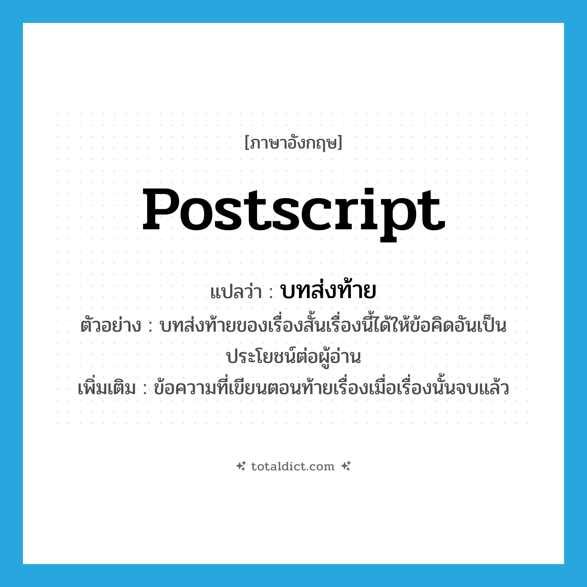 postscript แปลว่า?, คำศัพท์ภาษาอังกฤษ postscript แปลว่า บทส่งท้าย ประเภท N ตัวอย่าง บทส่งท้ายของเรื่องสั้นเรื่องนี้ได้ให้ข้อคิดอันเป็นประโยชน์ต่อผู้อ่าน เพิ่มเติม ข้อความที่เขียนตอนท้ายเรื่องเมื่อเรื่องนั้นจบแล้ว หมวด N