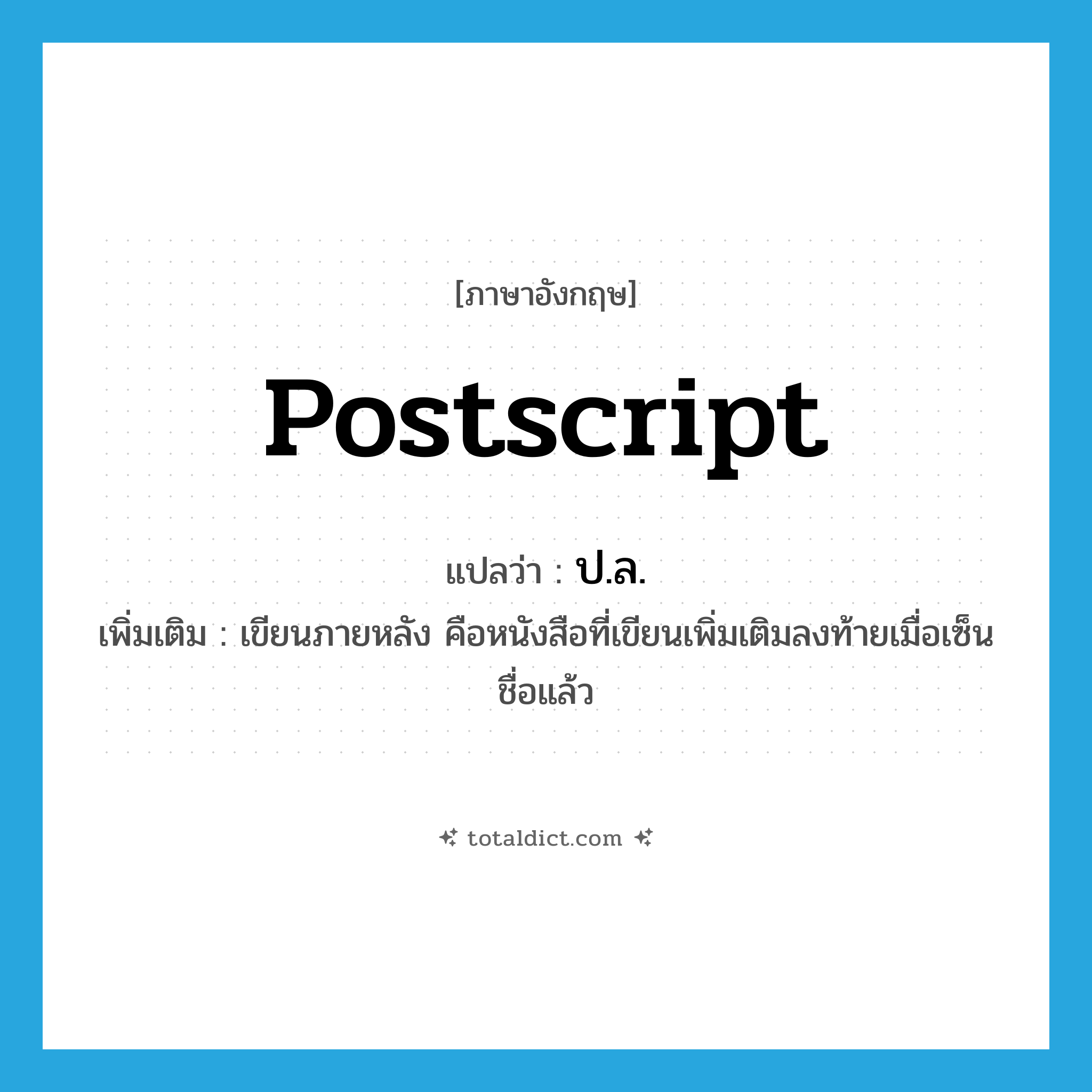 postscript แปลว่า?, คำศัพท์ภาษาอังกฤษ postscript แปลว่า ป.ล. ประเภท N เพิ่มเติม เขียนภายหลัง คือหนังสือที่เขียนเพิ่มเติมลงท้ายเมื่อเซ็นชื่อแล้ว หมวด N