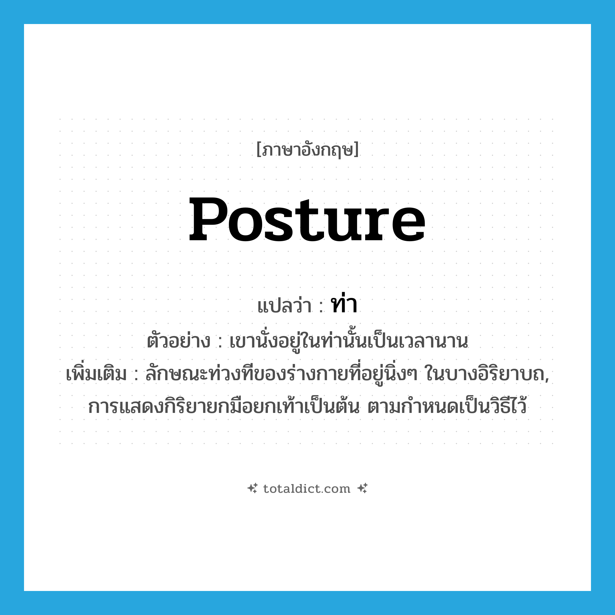 posture แปลว่า?, คำศัพท์ภาษาอังกฤษ posture แปลว่า ท่า ประเภท N ตัวอย่าง เขานั่งอยู่ในท่านั้นเป็นเวลานาน เพิ่มเติม ลักษณะท่วงทีของร่างกายที่อยู่นิ่งๆ ในบางอิริยาบถ, การแสดงกิริยายกมือยกเท้าเป็นต้น ตามกำหนดเป็นวิธีไว้ หมวด N