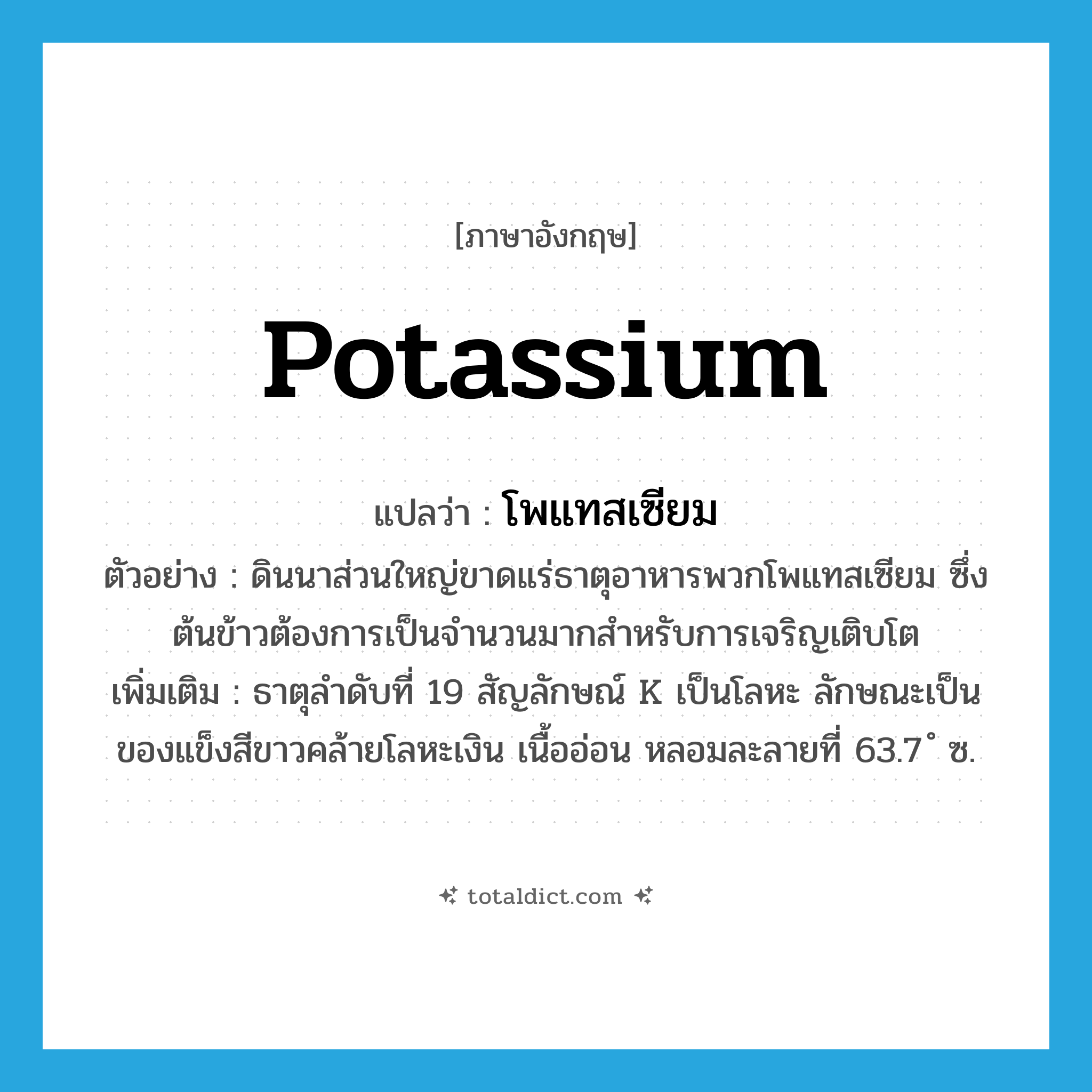 potassium แปลว่า?, คำศัพท์ภาษาอังกฤษ potassium แปลว่า โพแทสเซียม ประเภท N ตัวอย่าง ดินนาส่วนใหญ่ขาดแร่ธาตุอาหารพวกโพแทสเซียม ซึ่งต้นข้าวต้องการเป็นจำนวนมากสำหรับการเจริญเติบโต เพิ่มเติม ธาตุลำดับที่ 19 สัญลักษณ์ K เป็นโลหะ ลักษณะเป็นของแข็งสีขาวคล้ายโลหะเงิน เนื้ออ่อน หลอมละลายที่ 63.7 ํ ซ. หมวด N