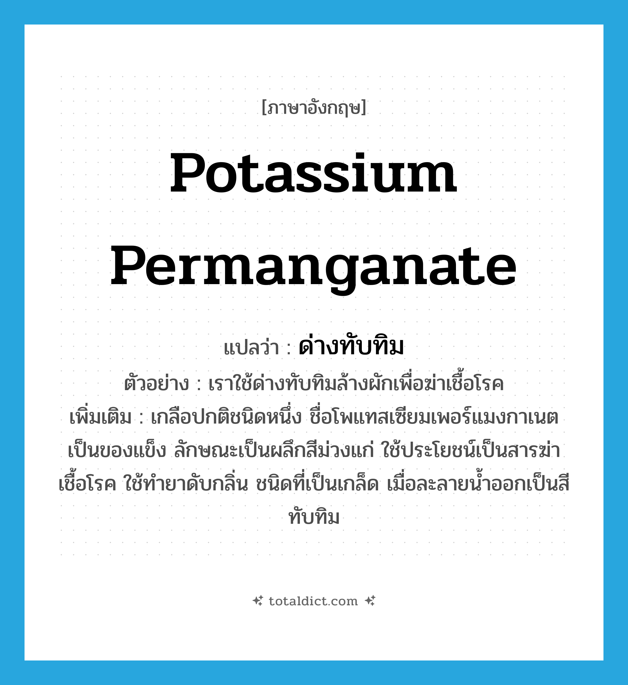 potassium permanganate แปลว่า?, คำศัพท์ภาษาอังกฤษ potassium permanganate แปลว่า ด่างทับทิม ประเภท N ตัวอย่าง เราใช้ด่างทับทิมล้างผักเพื่อฆ่าเชื้อโรค เพิ่มเติม เกลือปกติชนิดหนึ่ง ชื่อโพแทสเซียมเพอร์แมงกาเนต เป็นของแข็ง ลักษณะเป็นผลึกสีม่วงแก่ ใช้ประโยชน์เป็นสารฆ่าเชื้อโรค ใช้ทำยาดับกลิ่น ชนิดที่เป็นเกล็ด เมื่อละลายน้ำออกเป็นสีทับทิม หมวด N