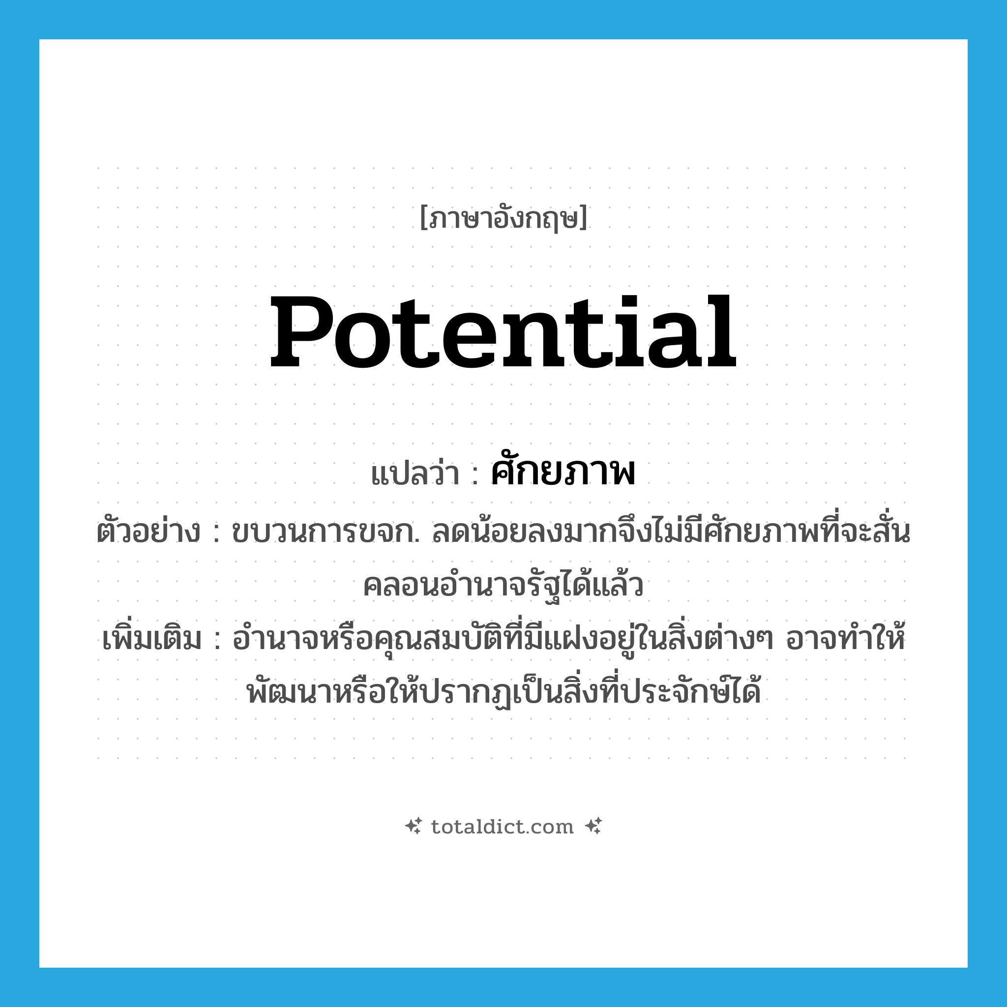ศักยภาพ ภาษาอังกฤษ?, คำศัพท์ภาษาอังกฤษ ศักยภาพ แปลว่า potential ประเภท N ตัวอย่าง ขบวนการขจก. ลดน้อยลงมากจึงไม่มีศักยภาพที่จะสั่นคลอนอำนาจรัฐได้แล้ว เพิ่มเติม อำนาจหรือคุณสมบัติที่มีแฝงอยู่ในสิ่งต่างๆ อาจทำให้พัฒนาหรือให้ปรากฏเป็นสิ่งที่ประจักษ์ได้ หมวด N