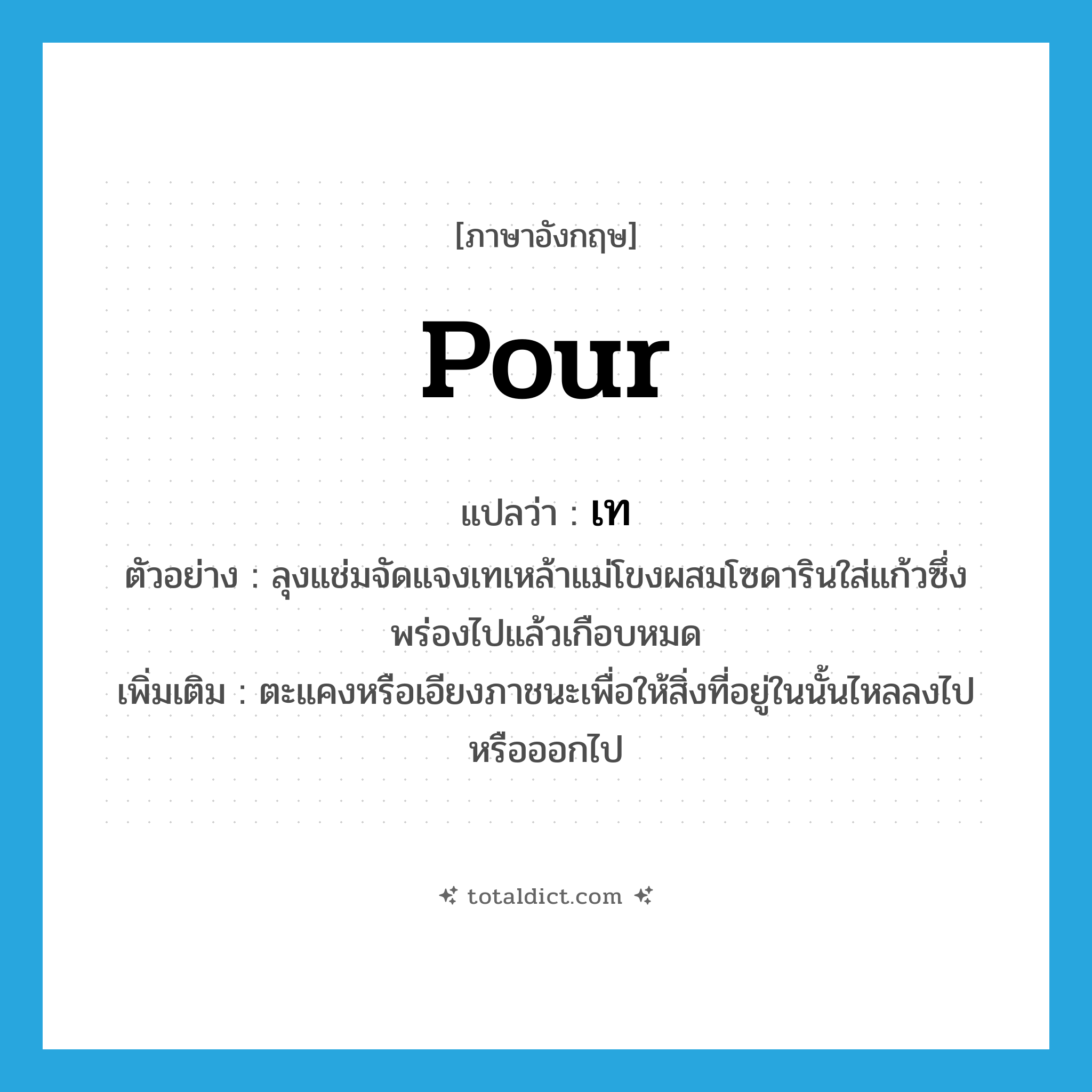 pour แปลว่า?, คำศัพท์ภาษาอังกฤษ pour แปลว่า เท ประเภท V ตัวอย่าง ลุงแช่มจัดแจงเทเหล้าแม่โขงผสมโซดารินใส่แก้วซึ่งพร่องไปแล้วเกือบหมด เพิ่มเติม ตะแคงหรือเอียงภาชนะเพื่อให้สิ่งที่อยู่ในนั้นไหลลงไปหรือออกไป หมวด V