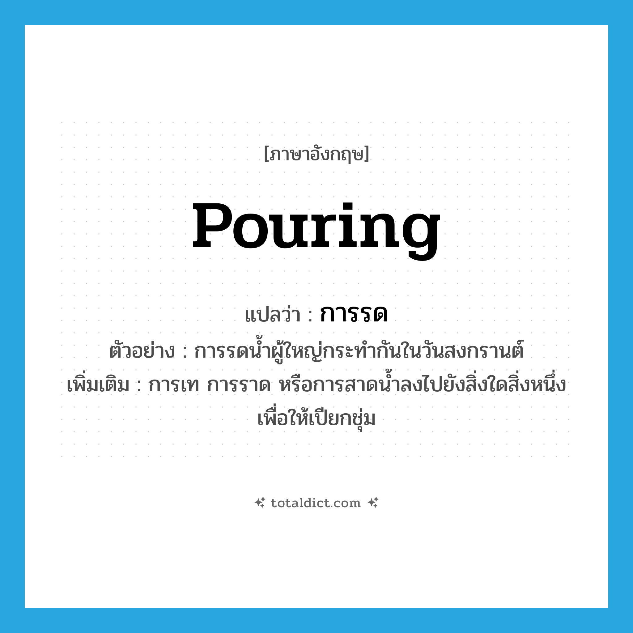 pouring แปลว่า?, คำศัพท์ภาษาอังกฤษ pouring แปลว่า การรด ประเภท N ตัวอย่าง การรดน้ำผู้ใหญ่กระทำกันในวันสงกรานต์ เพิ่มเติม การเท การราด หรือการสาดน้ำลงไปยังสิ่งใดสิ่งหนึ่งเพื่อให้เปียกชุ่ม หมวด N