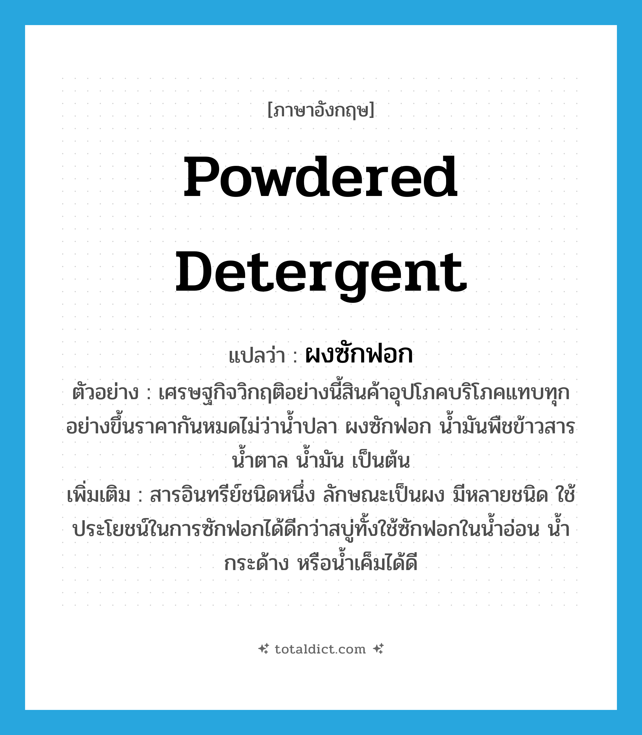 powdered detergent แปลว่า?, คำศัพท์ภาษาอังกฤษ powdered detergent แปลว่า ผงซักฟอก ประเภท N ตัวอย่าง เศรษฐกิจวิกฤติอย่างนี้สินค้าอุปโภคบริโภคแทบทุกอย่างขึ้นราคากันหมดไม่ว่าน้ำปลา ผงซักฟอก น้ำมันพืชข้าวสาร น้ำตาล น้ำมัน เป็นต้น เพิ่มเติม สารอินทรีย์ชนิดหนึ่ง ลักษณะเป็นผง มีหลายชนิด ใช้ประโยชน์ในการซักฟอกได้ดีกว่าสบู่ทั้งใช้ซักฟอกในน้ำอ่อน น้ำกระด้าง หรือน้ำเค็มได้ดี หมวด N