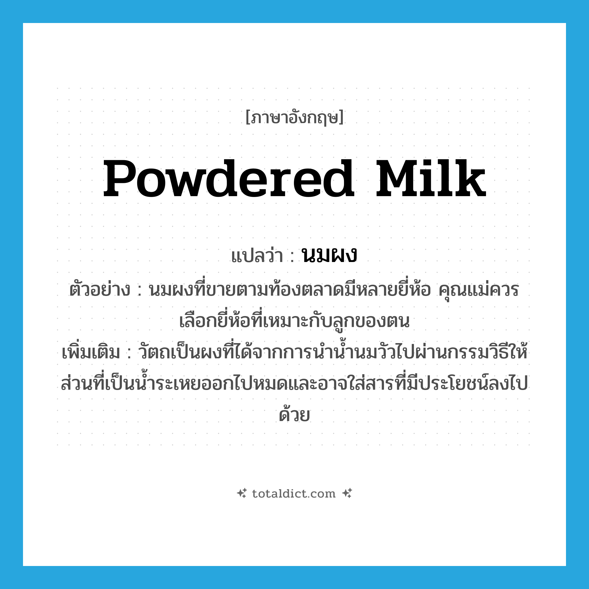 powdered milk แปลว่า?, คำศัพท์ภาษาอังกฤษ powdered milk แปลว่า นมผง ประเภท N ตัวอย่าง นมผงที่ขายตามท้องตลาดมีหลายยี่ห้อ คุณแม่ควรเลือกยี่ห้อที่เหมาะกับลูกของตน เพิ่มเติม วัตถเป็นผงที่ได้จากการนำน้ำนมวัวไปผ่านกรรมวิธีให้ส่วนที่เป็นน้ำระเหยออกไปหมดและอาจใส่สารที่มีประโยชน์ลงไปด้วย หมวด N