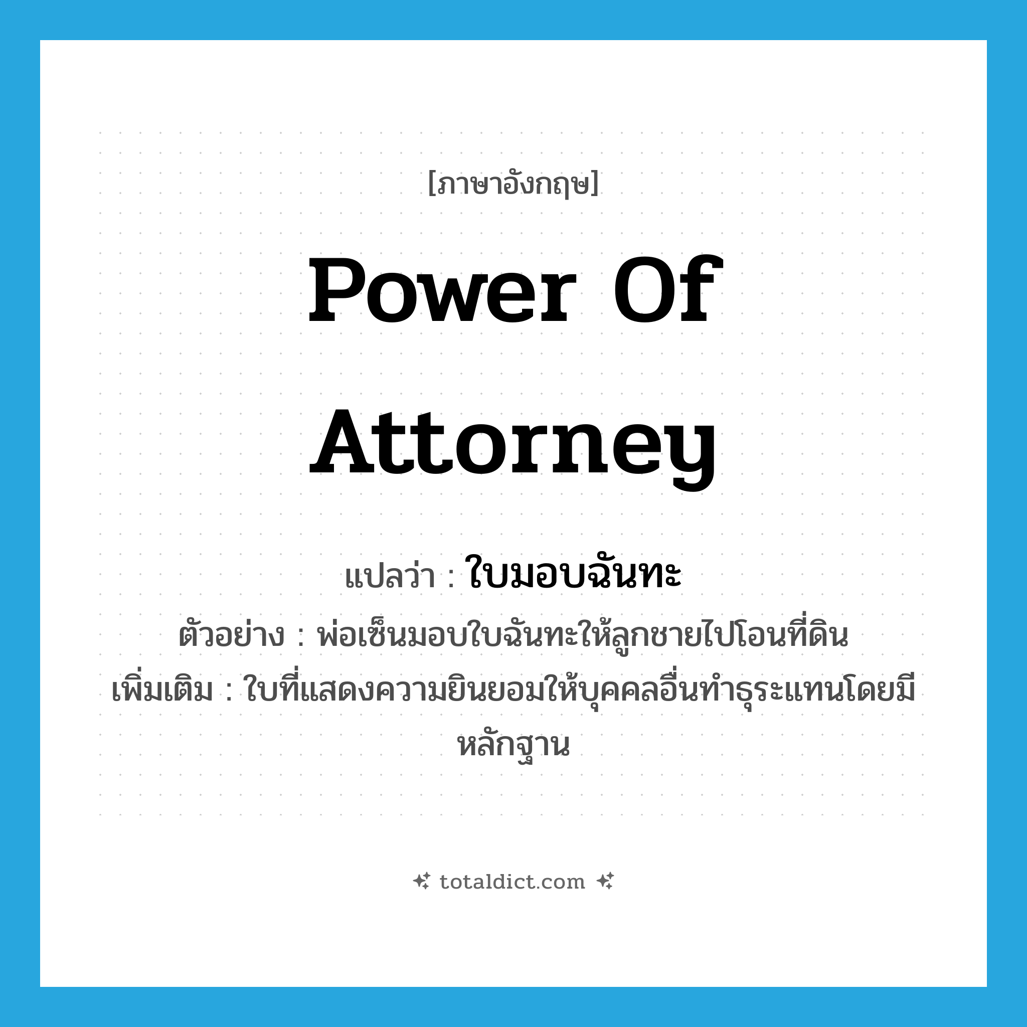 power of attorney แปลว่า?, คำศัพท์ภาษาอังกฤษ power of attorney แปลว่า ใบมอบฉันทะ ประเภท N ตัวอย่าง พ่อเซ็นมอบใบฉันทะให้ลูกชายไปโอนที่ดิน เพิ่มเติม ใบที่แสดงความยินยอมให้บุคคลอื่นทำธุระแทนโดยมีหลักฐาน หมวด N