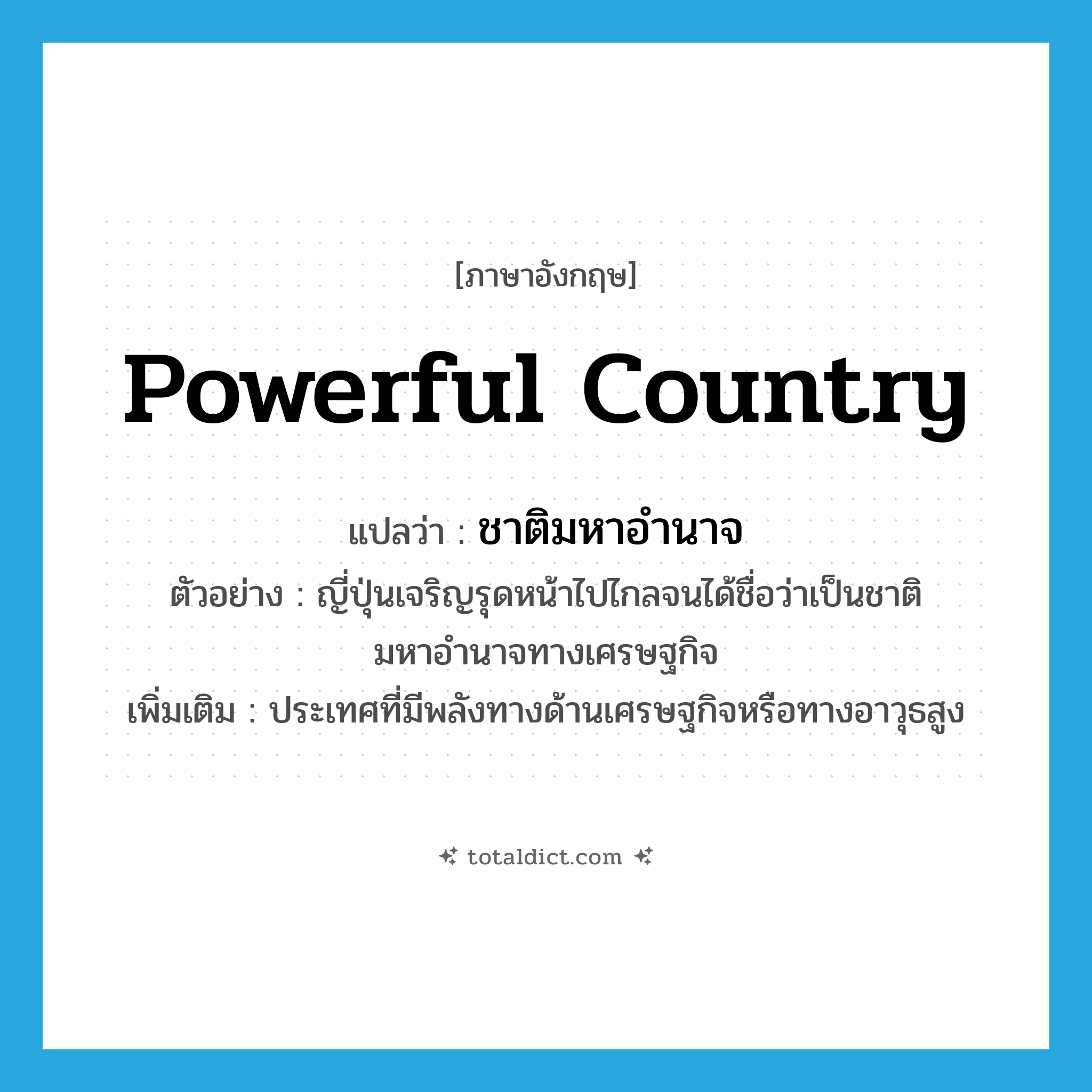 powerful country แปลว่า?, คำศัพท์ภาษาอังกฤษ powerful country แปลว่า ชาติมหาอำนาจ ประเภท N ตัวอย่าง ญี่ปุ่นเจริญรุดหน้าไปไกลจนได้ชื่อว่าเป็นชาติมหาอำนาจทางเศรษฐกิจ เพิ่มเติม ประเทศที่มีพลังทางด้านเศรษฐกิจหรือทางอาวุธสูง หมวด N