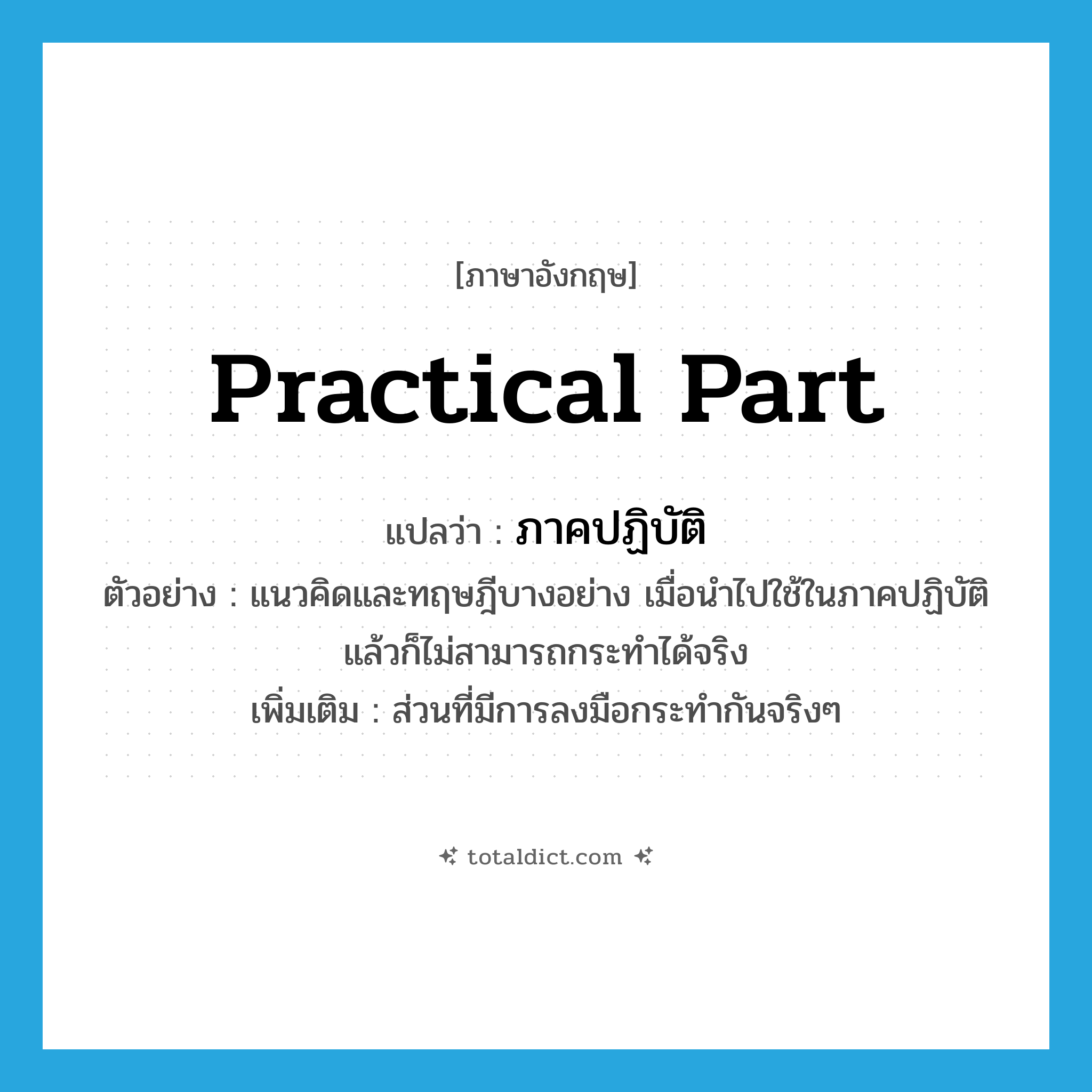 practical part แปลว่า?, คำศัพท์ภาษาอังกฤษ practical part แปลว่า ภาคปฏิบัติ ประเภท N ตัวอย่าง แนวคิดและทฤษฎีบางอย่าง เมื่อนำไปใช้ในภาคปฏิบัติแล้วก็ไม่สามารถกระทำได้จริง เพิ่มเติม ส่วนที่มีการลงมือกระทำกันจริงๆ หมวด N