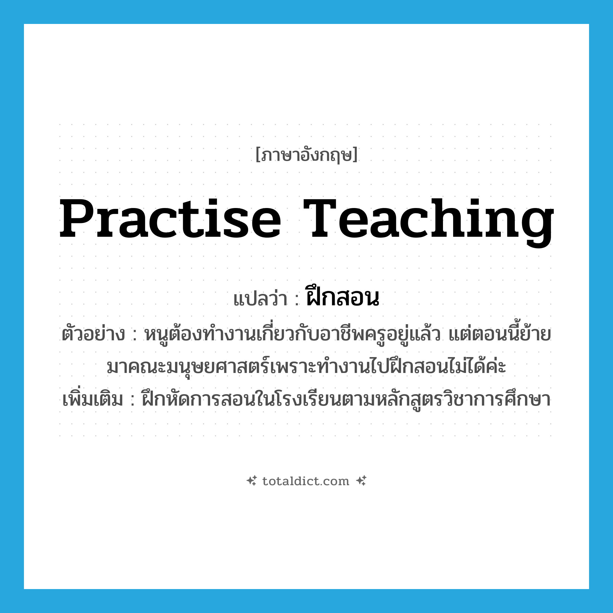 practise teaching แปลว่า?, คำศัพท์ภาษาอังกฤษ practise teaching แปลว่า ฝึกสอน ประเภท V ตัวอย่าง หนูต้องทำงานเกี่ยวกับอาชีพครูอยู่แล้ว แต่ตอนนี้ย้ายมาคณะมนุษยศาสตร์เพราะทำงานไปฝึกสอนไม่ได้ค่ะ เพิ่มเติม ฝึกหัดการสอนในโรงเรียนตามหลักสูตรวิชาการศึกษา หมวด V