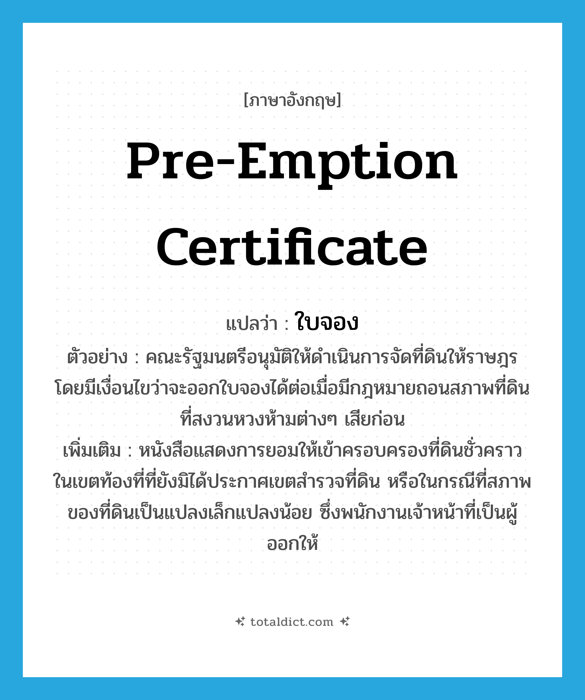 pre-emption certificate แปลว่า?, คำศัพท์ภาษาอังกฤษ pre-emption certificate แปลว่า ใบจอง ประเภท N ตัวอย่าง คณะรัฐมนตรีอนุมัติให้ดำเนินการจัดที่ดินให้ราษฎร โดยมีเงื่อนไขว่าจะออกใบจองได้ต่อเมื่อมีกฎหมายถอนสภาพที่ดินที่สงวนหวงห้ามต่างๆ เสียก่อน เพิ่มเติม หนังสือแสดงการยอมให้เข้าครอบครองที่ดินชั่วคราว ในเขตท้องที่ที่ยังมิได้ประกาศเขตสำรวจที่ดิน หรือในกรณีที่สภาพของที่ดินเป็นแปลงเล็กแปลงน้อย ซึ่งพนักงานเจ้าหน้าที่เป็นผู้ออกให้ หมวด N