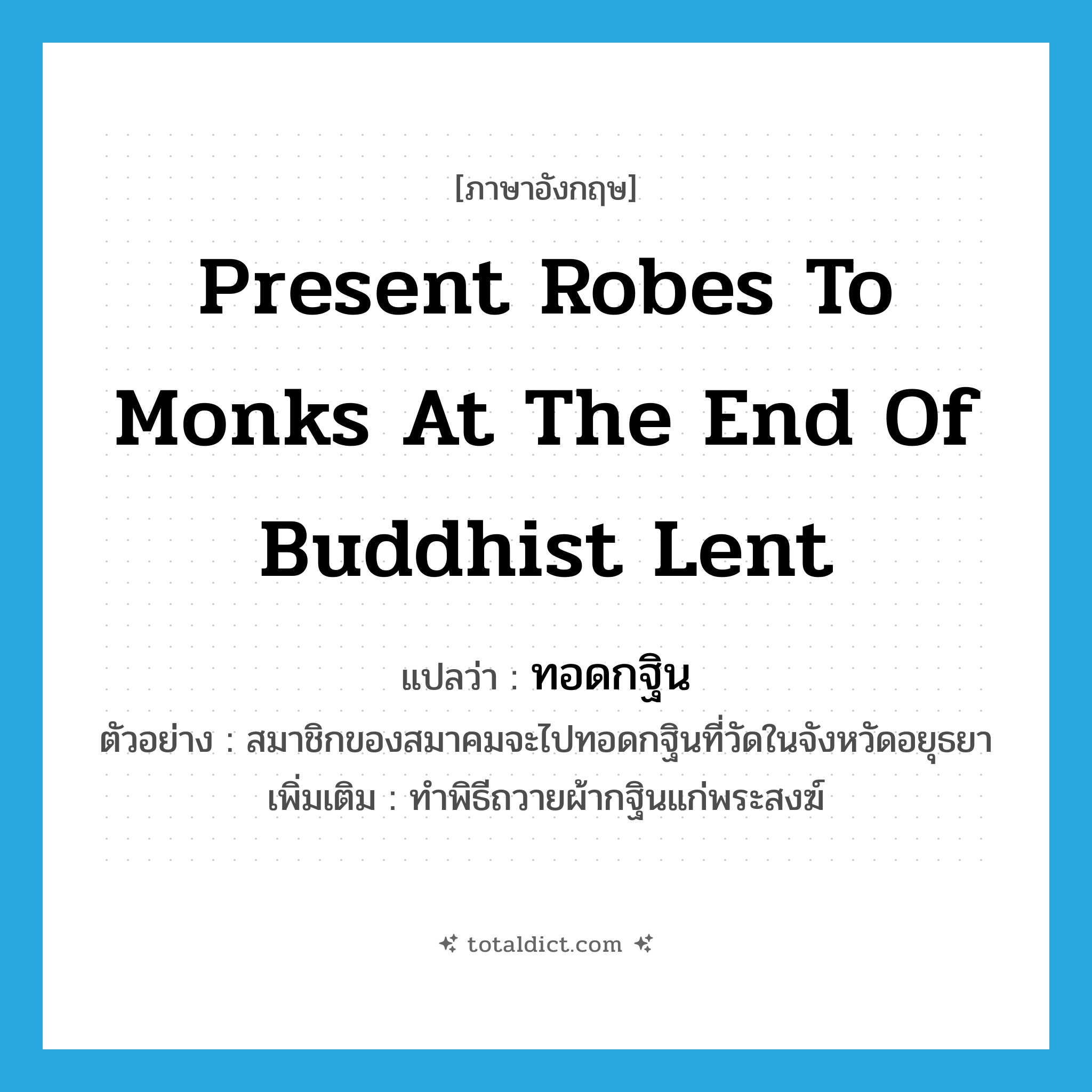 present robes to monks at the end of Buddhist Lent แปลว่า?, คำศัพท์ภาษาอังกฤษ present robes to monks at the end of Buddhist Lent แปลว่า ทอดกฐิน ประเภท V ตัวอย่าง สมาชิกของสมาคมจะไปทอดกฐินที่วัดในจังหวัดอยุธยา เพิ่มเติม ทำพิธีถวายผ้ากฐินแก่พระสงฆ์ หมวด V