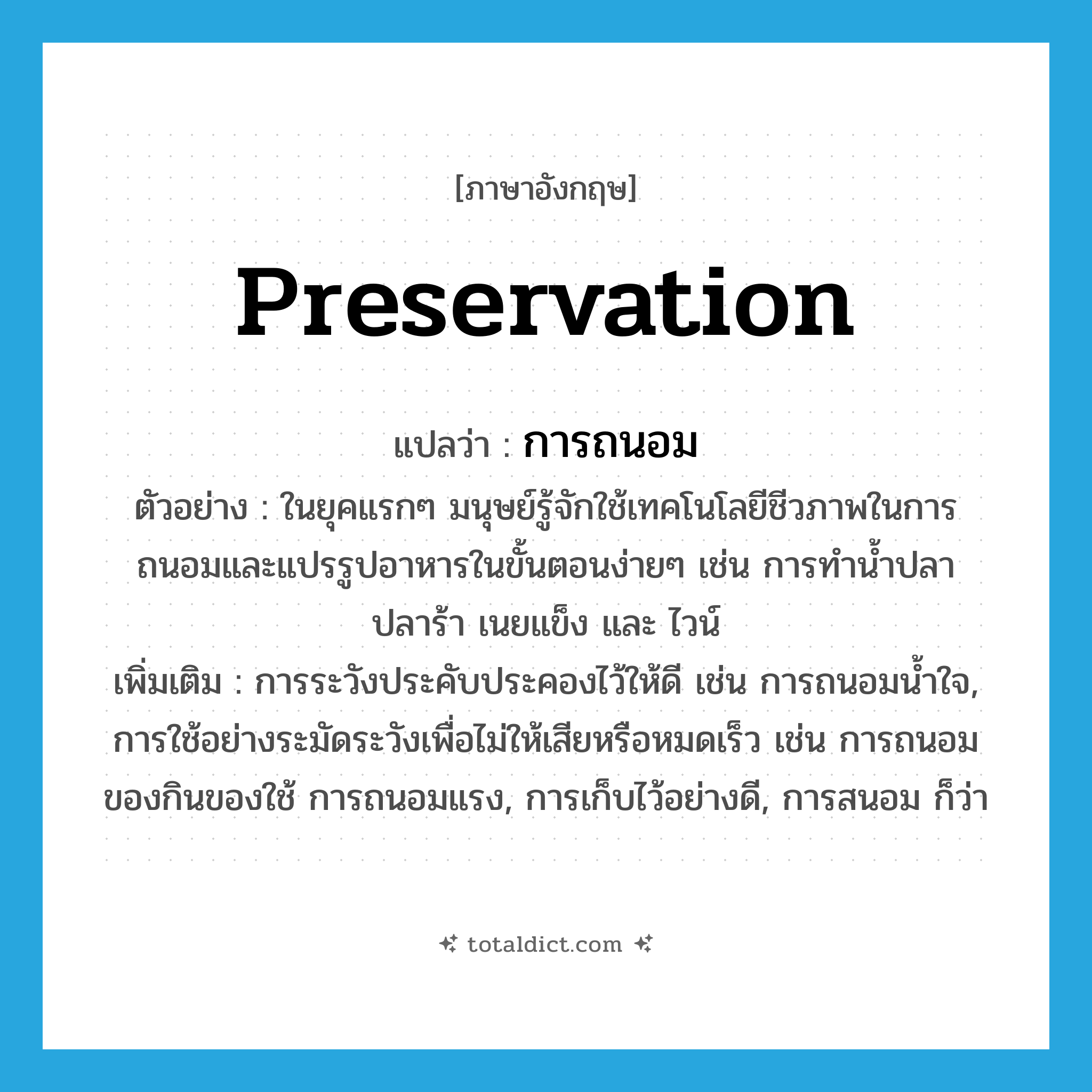 preservation แปลว่า?, คำศัพท์ภาษาอังกฤษ preservation แปลว่า การถนอม ประเภท N ตัวอย่าง ในยุคแรกๆ มนุษย์รู้จักใช้เทคโนโลยีชีวภาพในการถนอมและแปรรูปอาหารในขั้นตอนง่ายๆ เช่น การทำน้ำปลา ปลาร้า เนยแข็ง และ ไวน์ เพิ่มเติม การระวังประคับประคองไว้ให้ดี เช่น การถนอมน้ำใจ, การใช้อย่างระมัดระวังเพื่อไม่ให้เสียหรือหมดเร็ว เช่น การถนอมของกินของใช้ การถนอมแรง, การเก็บไว้อย่างดี, การสนอม ก็ว่า หมวด N