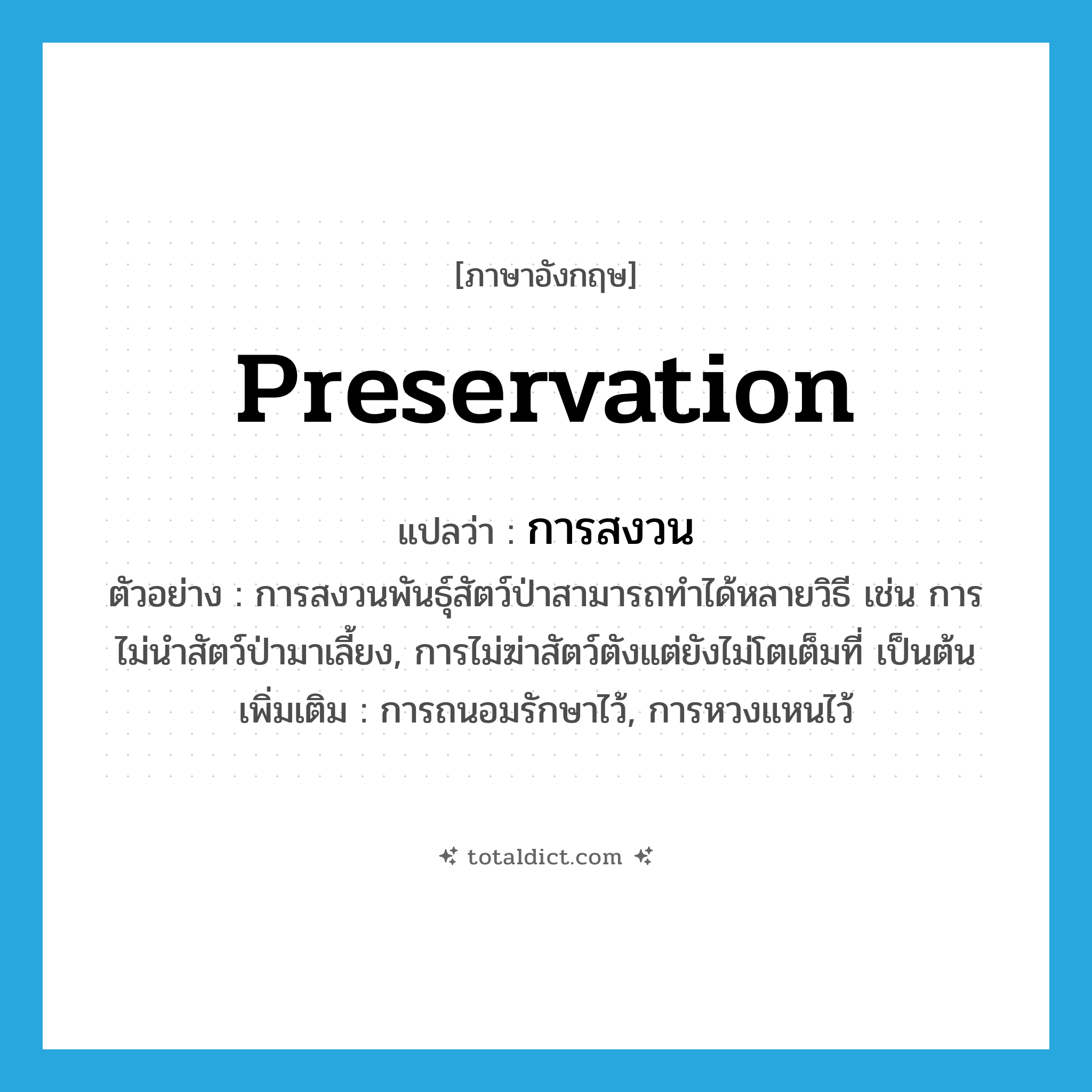 preservation แปลว่า?, คำศัพท์ภาษาอังกฤษ preservation แปลว่า การสงวน ประเภท N ตัวอย่าง การสงวนพันธุ์สัตว์ป่าสามารถทำได้หลายวิธี เช่น การไม่นำสัตว์ป่ามาเลี้ยง, การไม่ฆ่าสัตว์ตังแต่ยังไม่โตเต็มที่ เป็นต้น เพิ่มเติม การถนอมรักษาไว้, การหวงแหนไว้ หมวด N