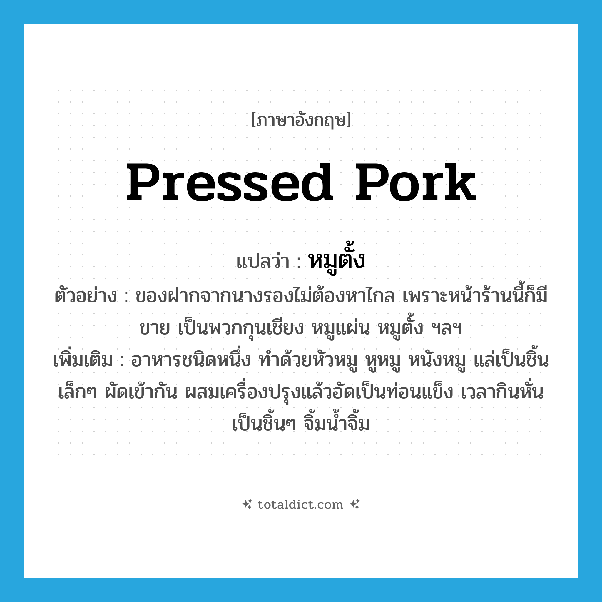 pressed pork แปลว่า?, คำศัพท์ภาษาอังกฤษ pressed pork แปลว่า หมูตั้ง ประเภท N ตัวอย่าง ของฝากจากนางรองไม่ต้องหาไกล เพราะหน้าร้านนี้ก็มีขาย เป็นพวกกุนเชียง หมูแผ่น หมูตั้ง ฯลฯ เพิ่มเติม อาหารชนิดหนึ่ง ทำด้วยหัวหมู หูหมู หนังหมู แล่เป็นชิ้นเล็กๆ ผัดเข้ากัน ผสมเครื่องปรุงแล้วอัดเป็นท่อนแข็ง เวลากินหั่นเป็นชิ้นๆ จิ้มน้ำจิ้ม หมวด N
