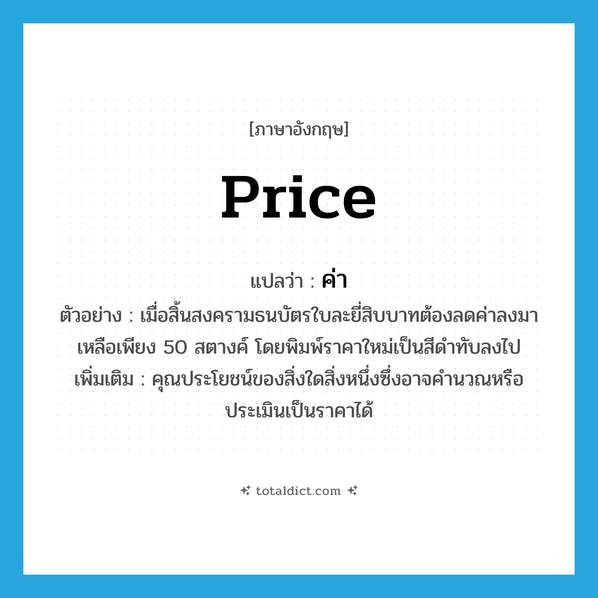 price แปลว่า?, คำศัพท์ภาษาอังกฤษ price แปลว่า ค่า ประเภท N ตัวอย่าง เมื่อสิ้นสงครามธนบัตรใบละยี่สิบบาทต้องลดค่าลงมาเหลือเพียง 50 สตางค์ โดยพิมพ์ราคาใหม่เป็นสีดำทับลงไป เพิ่มเติม คุณประโยชน์ของสิ่งใดสิ่งหนึ่งซึ่งอาจคำนวณหรือประเมินเป็นราคาได้ หมวด N