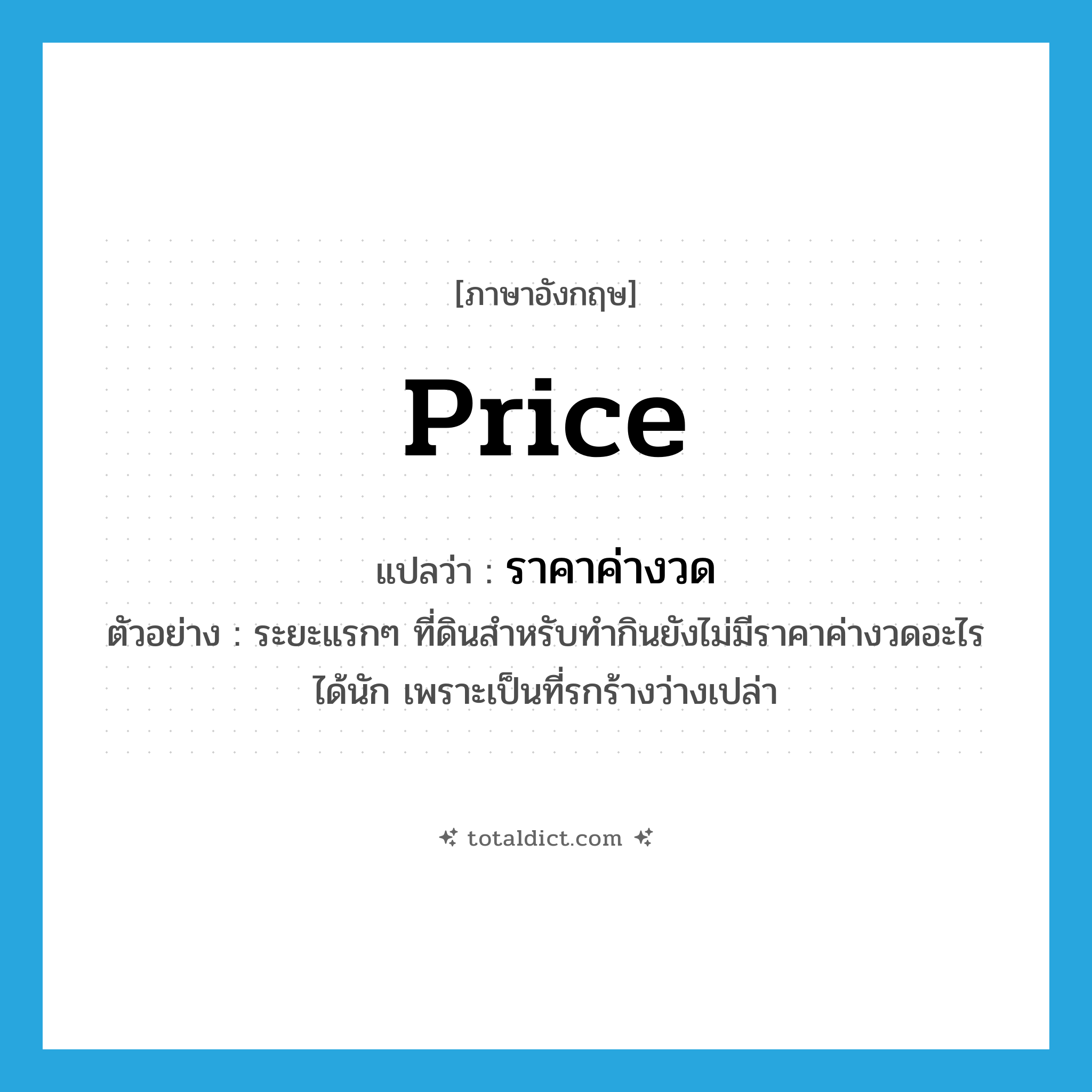 price แปลว่า?, คำศัพท์ภาษาอังกฤษ price แปลว่า ราคาค่างวด ประเภท N ตัวอย่าง ระยะแรกๆ ที่ดินสำหรับทำกินยังไม่มีราคาค่างวดอะไรได้นัก เพราะเป็นที่รกร้างว่างเปล่า หมวด N