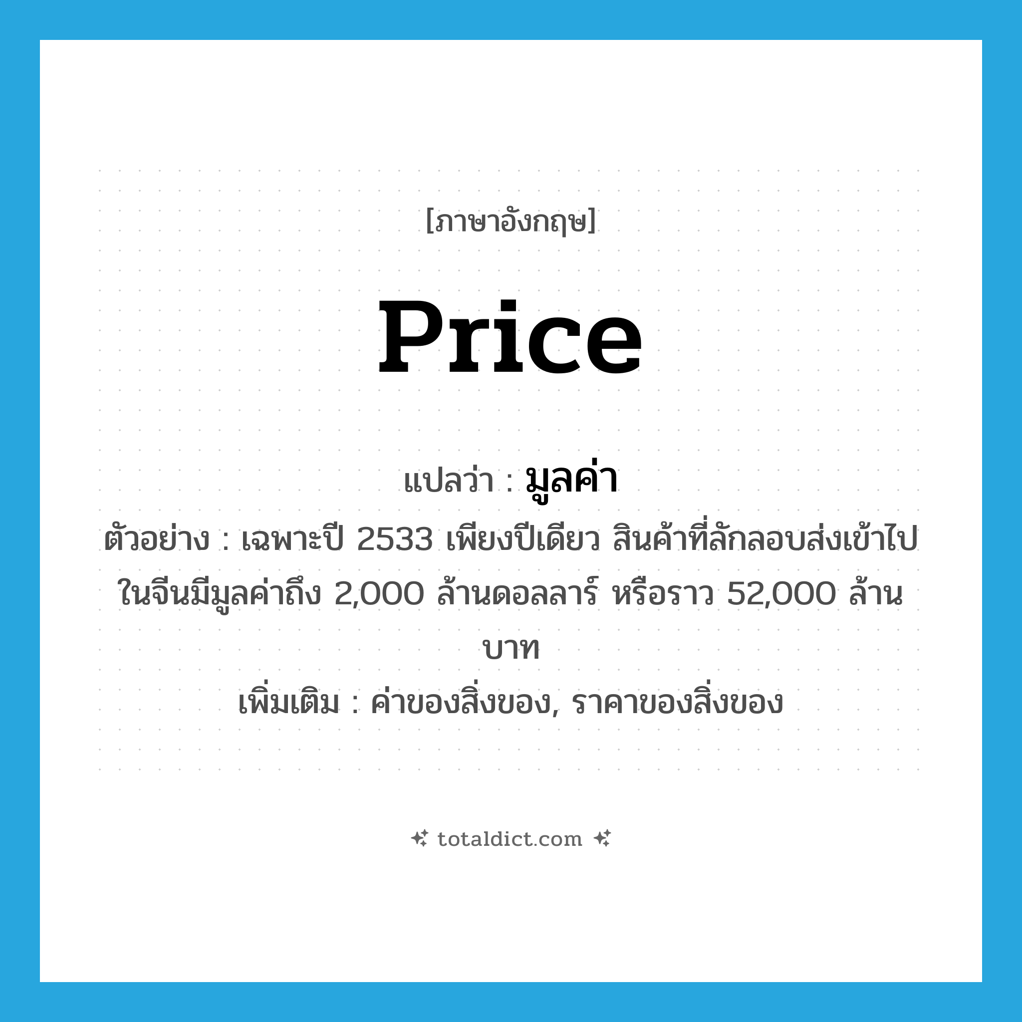 price แปลว่า?, คำศัพท์ภาษาอังกฤษ price แปลว่า มูลค่า ประเภท N ตัวอย่าง เฉพาะปี 2533 เพียงปีเดียว สินค้าที่ลักลอบส่งเข้าไปในจีนมีมูลค่าถึง 2,000 ล้านดอลลาร์ หรือราว 52,000 ล้านบาท เพิ่มเติม ค่าของสิ่งของ, ราคาของสิ่งของ หมวด N