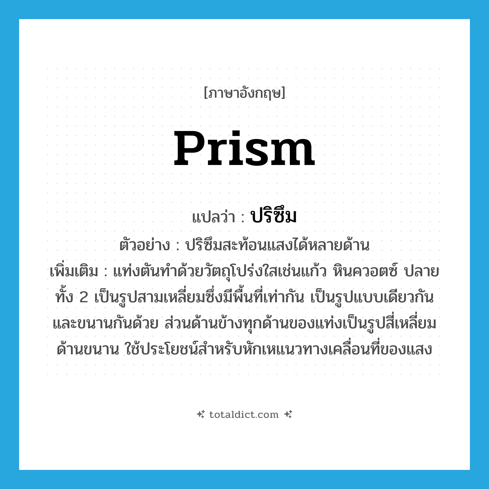 prism แปลว่า?, คำศัพท์ภาษาอังกฤษ prism แปลว่า ปริซึม ประเภท N ตัวอย่าง ปริซึมสะท้อนแสงได้หลายด้าน เพิ่มเติม แท่งตันทำด้วยวัตถุโปร่งใสเช่นแก้ว หินควอตซ์ ปลายทั้ง 2 เป็นรูปสามเหลี่ยมซึ่งมีพื้นที่เท่ากัน เป็นรูปแบบเดียวกันและขนานกันด้วย ส่วนด้านข้างทุกด้านของแท่งเป็นรูปสี่เหลี่ยมด้านขนาน ใช้ประโยชน์สำหรับหักเหแนวทางเคลื่อนที่ของแสง หมวด N