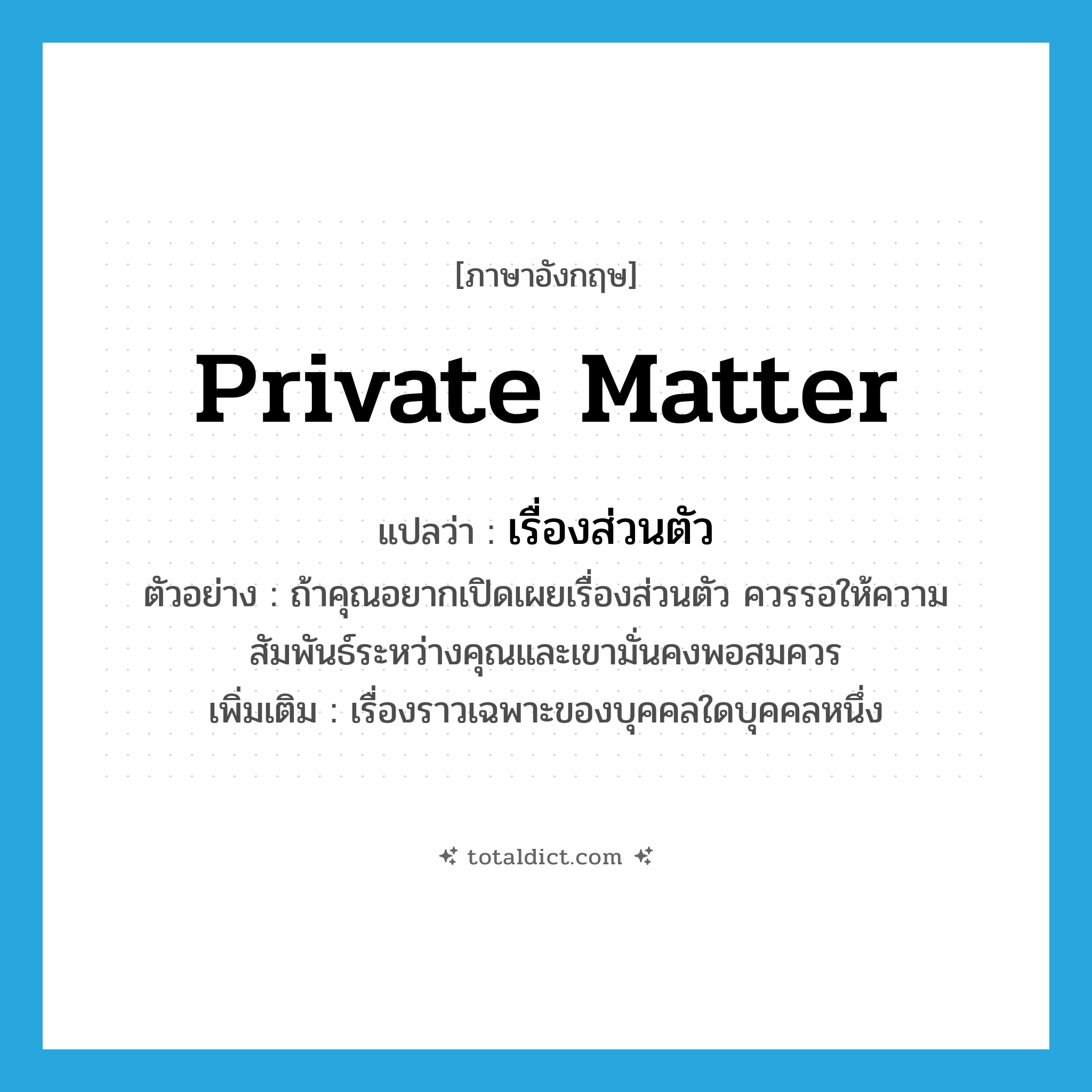 private matter แปลว่า?, คำศัพท์ภาษาอังกฤษ private matter แปลว่า เรื่องส่วนตัว ประเภท N ตัวอย่าง ถ้าคุณอยากเปิดเผยเรื่องส่วนตัว ควรรอให้ความสัมพันธ์ระหว่างคุณและเขามั่นคงพอสมควร เพิ่มเติม เรื่องราวเฉพาะของบุคคลใดบุคคลหนึ่ง หมวด N