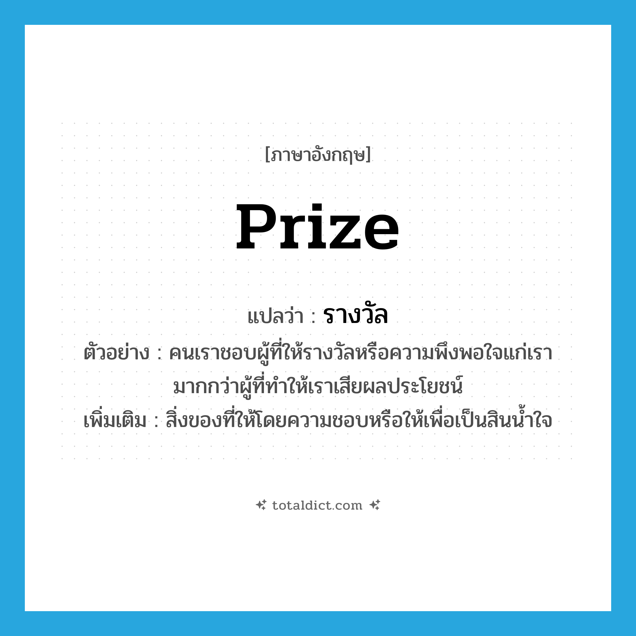 prize แปลว่า?, คำศัพท์ภาษาอังกฤษ prize แปลว่า รางวัล ประเภท N ตัวอย่าง คนเราชอบผู้ที่ให้รางวัลหรือความพึงพอใจแก่เรา มากกว่าผู้ที่ทำให้เราเสียผลประโยชน์ เพิ่มเติม สิ่งของที่ให้โดยความชอบหรือให้เพื่อเป็นสินน้ำใจ หมวด N