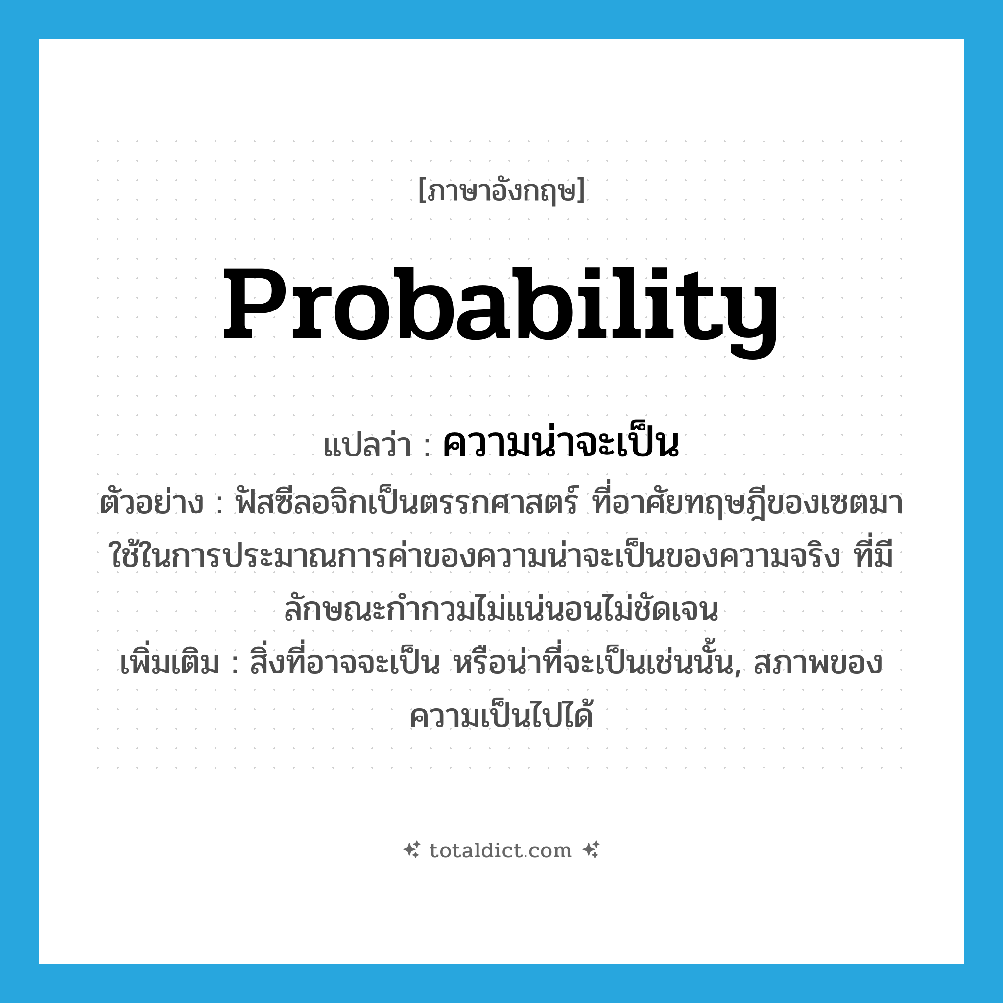 probability แปลว่า?, คำศัพท์ภาษาอังกฤษ probability แปลว่า ความน่าจะเป็น ประเภท N ตัวอย่าง ฟัสซีลอจิกเป็นตรรกศาสตร์ ที่อาศัยทฤษฎีของเซตมาใช้ในการประมาณการค่าของความน่าจะเป็นของความจริง ที่มีลักษณะกำกวมไม่แน่นอนไม่ชัดเจน เพิ่มเติม สิ่งที่อาจจะเป็น หรือน่าที่จะเป็นเช่นนั้น, สภาพของความเป็นไปได้ หมวด N