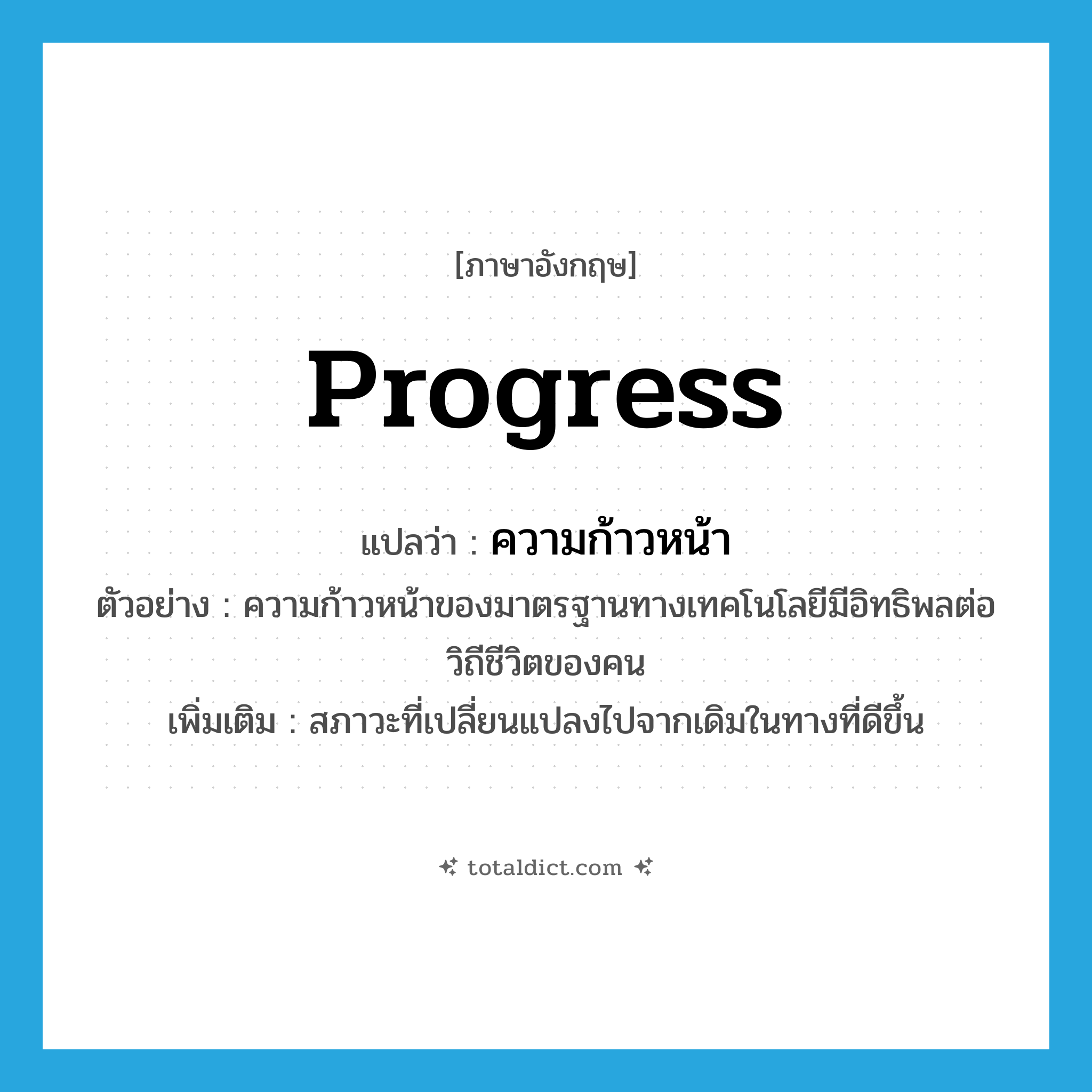 ความก้าวหน้า ภาษาอังกฤษ?, คำศัพท์ภาษาอังกฤษ ความก้าวหน้า แปลว่า progress ประเภท N ตัวอย่าง ความก้าวหน้าของมาตรฐานทางเทคโนโลยีมีอิทธิพลต่อวิถีชีวิตของคน เพิ่มเติม สภาวะที่เปลี่ยนแปลงไปจากเดิมในทางที่ดีขึ้น หมวด N