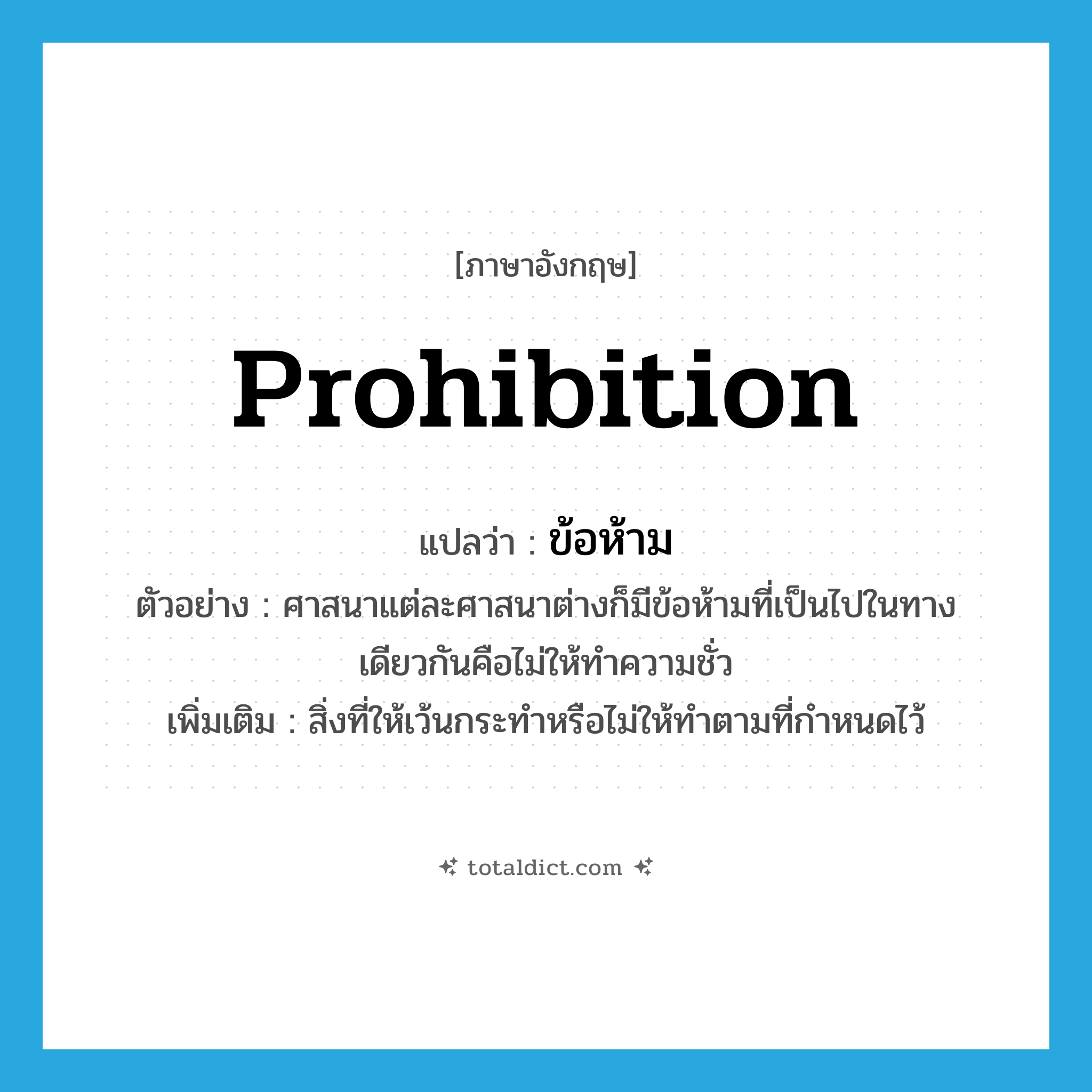 prohibition แปลว่า?, คำศัพท์ภาษาอังกฤษ prohibition แปลว่า ข้อห้าม ประเภท N ตัวอย่าง ศาสนาแต่ละศาสนาต่างก็มีข้อห้ามที่เป็นไปในทางเดียวกันคือไม่ให้ทำความชั่ว เพิ่มเติม สิ่งที่ให้เว้นกระทำหรือไม่ให้ทำตามที่กำหนดไว้ หมวด N