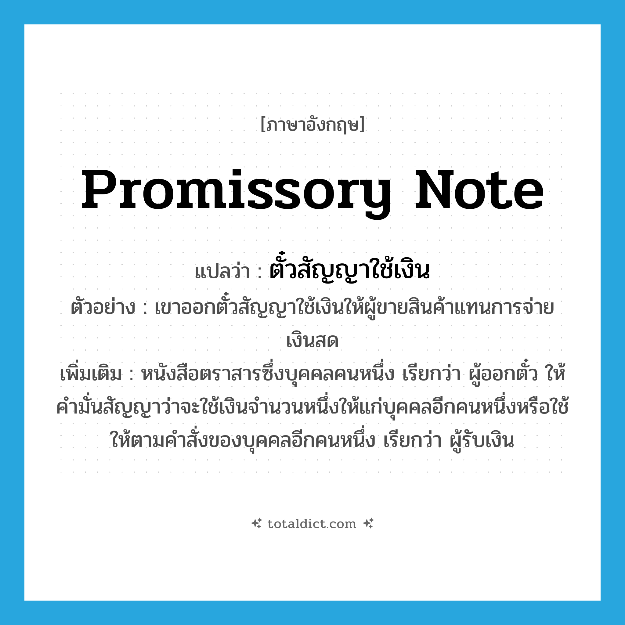 promissory note แปลว่า?, คำศัพท์ภาษาอังกฤษ promissory note แปลว่า ตั๋วสัญญาใช้เงิน ประเภท N ตัวอย่าง เขาออกตั๋วสัญญาใช้เงินให้ผู้ขายสินค้าแทนการจ่ายเงินสด เพิ่มเติม หนังสือตราสารซึ่งบุคคลคนหนึ่ง เรียกว่า ผู้ออกตั๋ว ให้คำมั่นสัญญาว่าจะใช้เงินจำนวนหนึ่งให้แก่บุคคลอีกคนหนึ่งหรือใช้ให้ตามคำสั่งของบุคคลอีกคนหนึ่ง เรียกว่า ผู้รับเงิน หมวด N