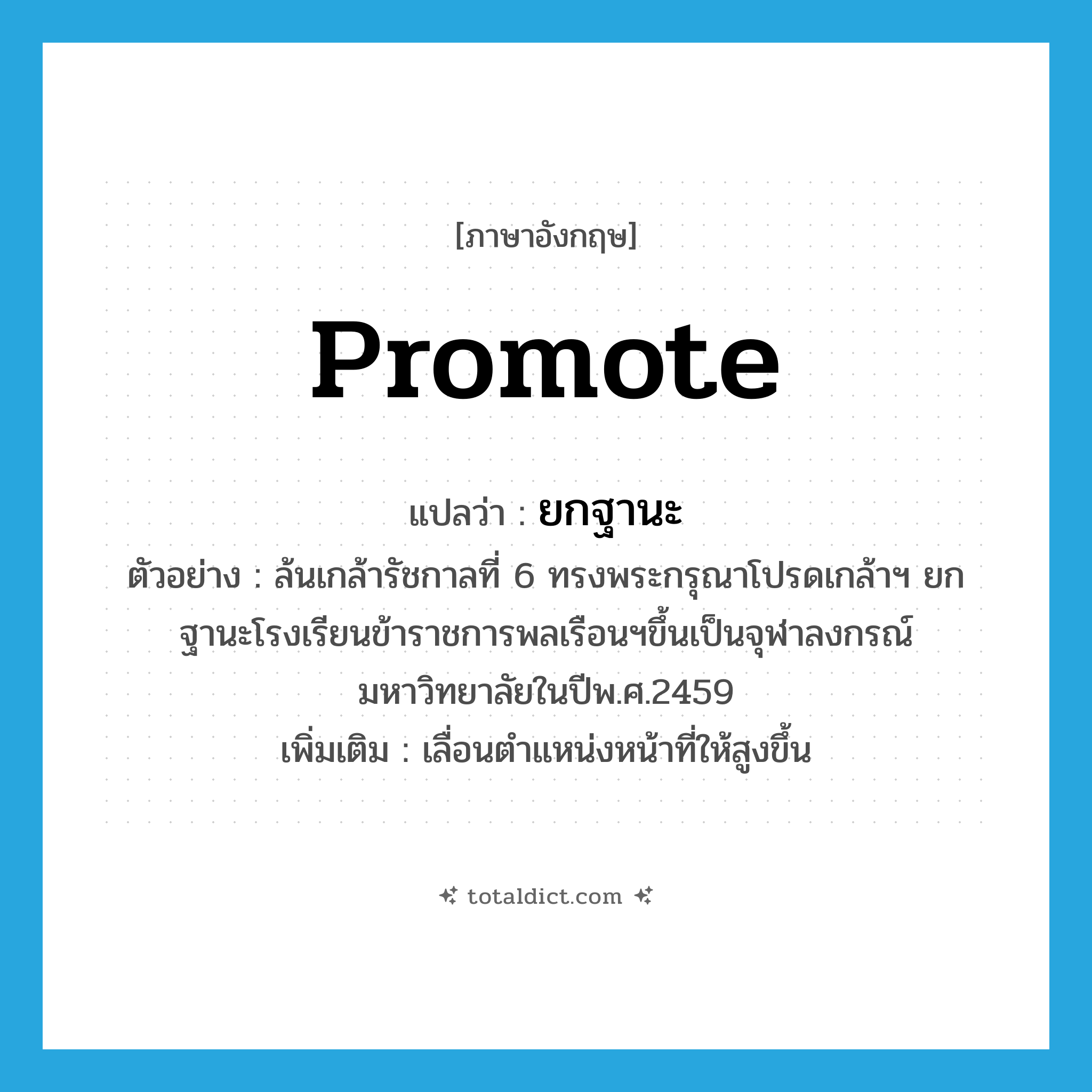 promote แปลว่า?, คำศัพท์ภาษาอังกฤษ promote แปลว่า ยกฐานะ ประเภท V ตัวอย่าง ล้นเกล้ารัชกาลที่ 6 ทรงพระกรุณาโปรดเกล้าฯ ยกฐานะโรงเรียนข้าราชการพลเรือนฯขึ้นเป็นจุฬาลงกรณ์มหาวิทยาลัยในปีพ.ศ.2459 เพิ่มเติม เลื่อนตำแหน่งหน้าที่ให้สูงขึ้น หมวด V