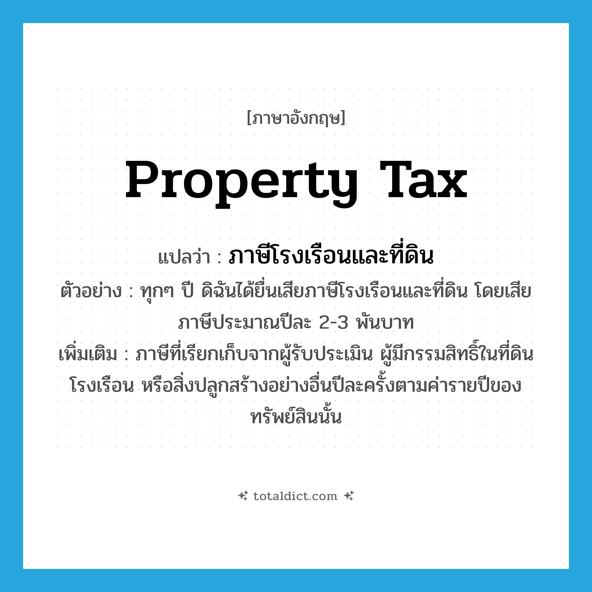 property tax แปลว่า?, คำศัพท์ภาษาอังกฤษ property tax แปลว่า ภาษีโรงเรือนและที่ดิน ประเภท N ตัวอย่าง ทุกๆ ปี ดิฉันได้ยื่นเสียภาษีโรงเรือนและที่ดิน โดยเสียภาษีประมาณปีละ 2-3 พันบาท เพิ่มเติม ภาษีที่เรียกเก็บจากผู้รับประเมิน ผู้มีกรรมสิทธิ์ในที่ดินโรงเรือน หรือสิ่งปลูกสร้างอย่างอื่นปีละครั้งตามค่ารายปีของทรัพย์สินนั้น หมวด N