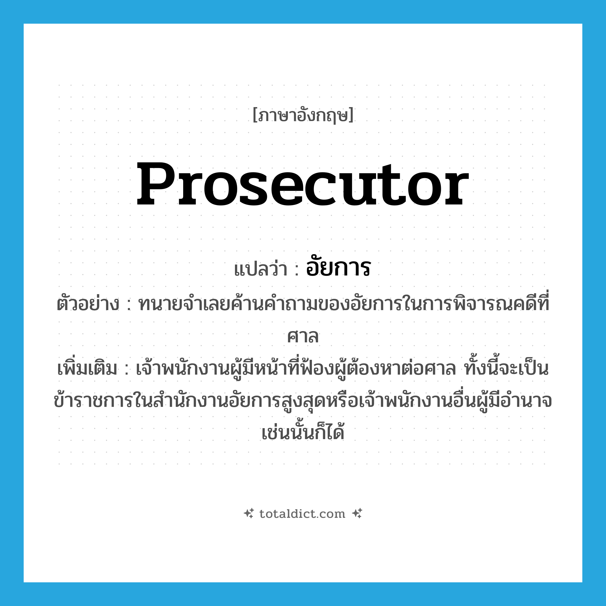 prosecutor แปลว่า?, คำศัพท์ภาษาอังกฤษ prosecutor แปลว่า อัยการ ประเภท N ตัวอย่าง ทนายจำเลยค้านคำถามของอัยการในการพิจารณคดีที่ศาล เพิ่มเติม เจ้าพนักงานผู้มีหน้าที่ฟ้องผู้ต้องหาต่อศาล ทั้งนี้จะเป็นข้าราชการในสำนักงานอัยการสูงสุดหรือเจ้าพนักงานอื่นผู้มีอำนาจเช่นนั้นก็ได้ หมวด N