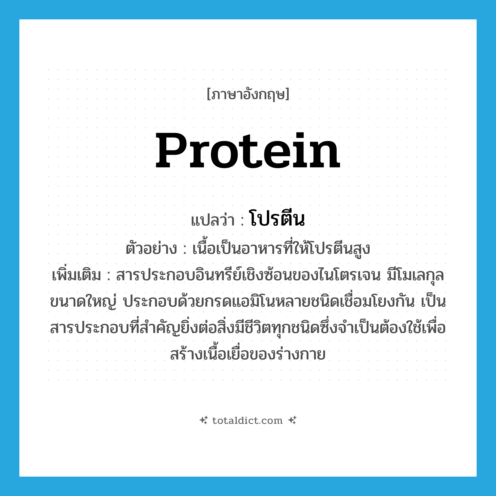 protein แปลว่า?, คำศัพท์ภาษาอังกฤษ protein แปลว่า โปรตีน ประเภท N ตัวอย่าง เนื้อเป็นอาหารที่ให้โปรตีนสูง เพิ่มเติม สารประกอบอินทรีย์เชิงซ้อนของไนโตรเจน มีโมเลกุลขนาดใหญ่ ประกอบด้วยกรดแอมิโนหลายชนิดเชื่อมโยงกัน เป็นสารประกอบที่สำคัญยิ่งต่อสิ่งมีชีวิตทุกชนิดซึ่งจำเป็นต้องใช้เพื่อสร้างเนื้อเยื่อของร่างกาย หมวด N