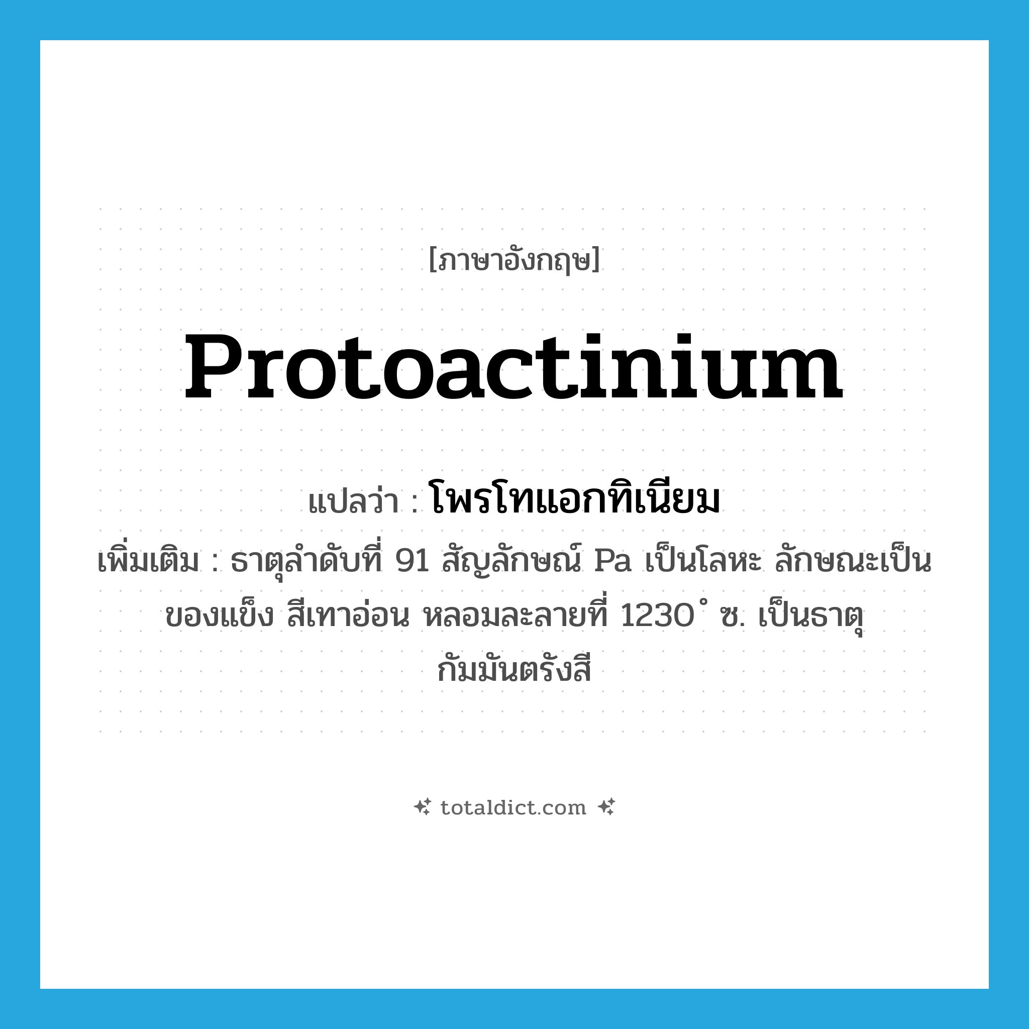 protoactinium แปลว่า?, คำศัพท์ภาษาอังกฤษ protoactinium แปลว่า โพรโทแอกทิเนียม ประเภท N เพิ่มเติม ธาตุลำดับที่ 91 สัญลักษณ์ Pa เป็นโลหะ ลักษณะเป็นของแข็ง สีเทาอ่อน หลอมละลายที่ 1230 ํ ซ. เป็นธาตุกัมมันตรังสี หมวด N