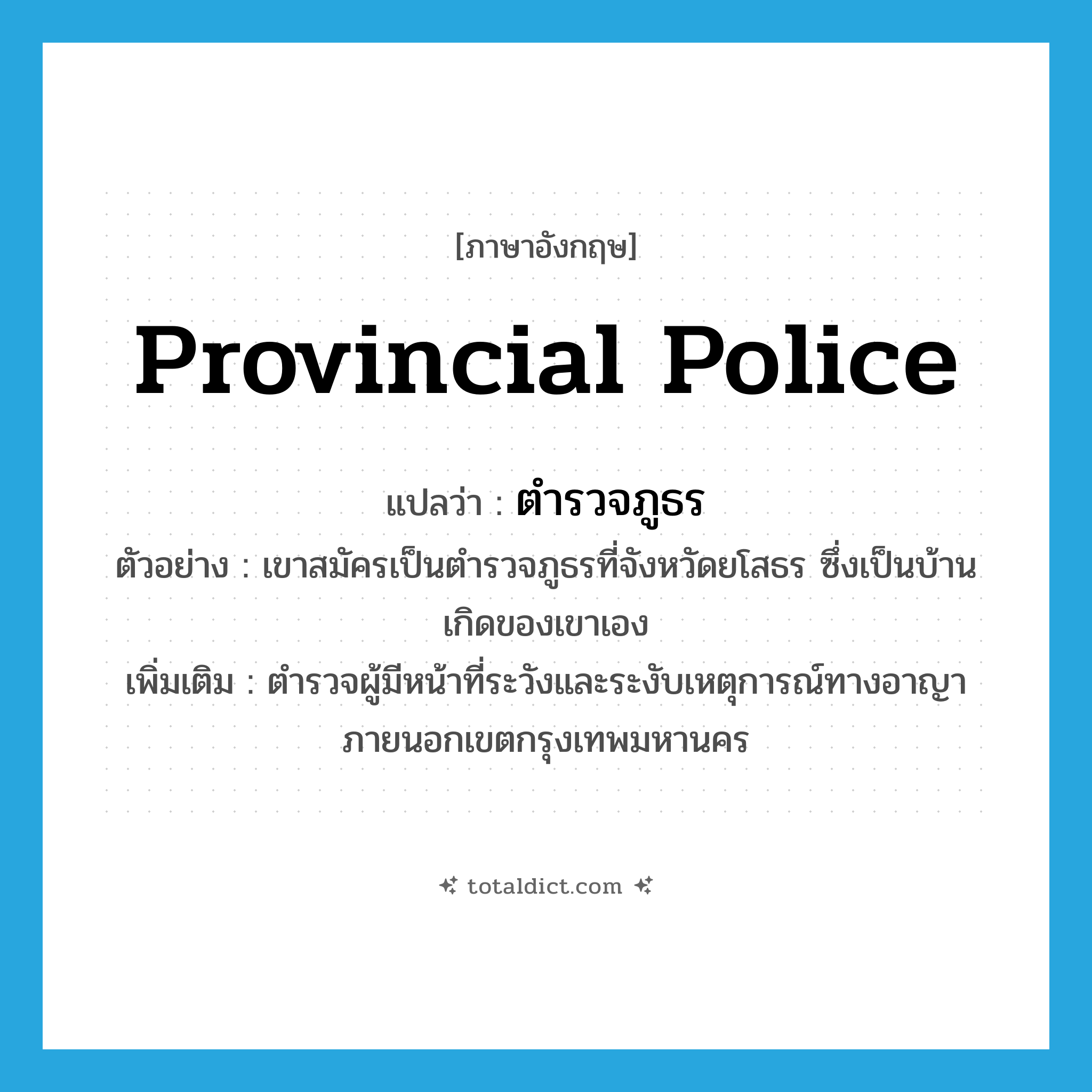 provincial police แปลว่า?, คำศัพท์ภาษาอังกฤษ provincial police แปลว่า ตำรวจภูธร ประเภท N ตัวอย่าง เขาสมัครเป็นตำรวจภูธรที่จังหวัดยโสธร ซึ่งเป็นบ้านเกิดของเขาเอง เพิ่มเติม ตำรวจผู้มีหน้าที่ระวังและระงับเหตุการณ์ทางอาญาภายนอกเขตกรุงเทพมหานคร หมวด N