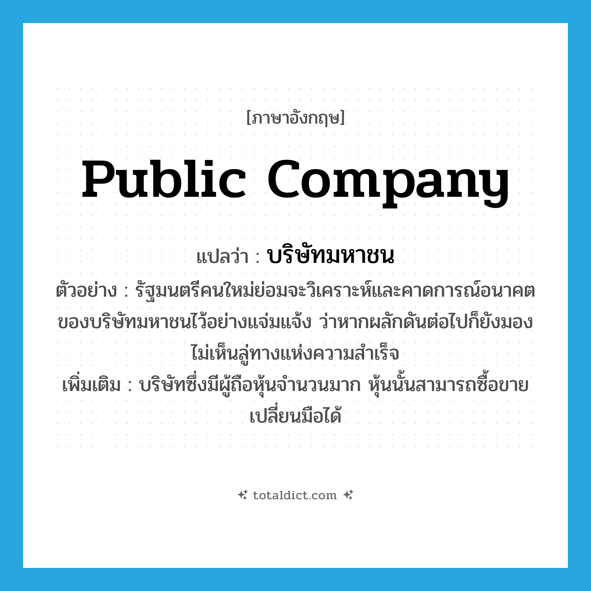 public company แปลว่า?, คำศัพท์ภาษาอังกฤษ public company แปลว่า บริษัทมหาชน ประเภท N ตัวอย่าง รัฐมนตรีคนใหม่ย่อมจะวิเคราะห์และคาดการณ์อนาคตของบริษัทมหาชนไว้อย่างแจ่มแจ้ง ว่าหากผลักดันต่อไปก็ยังมองไม่เห็นลู่ทางแห่งความสำเร็จ เพิ่มเติม บริษัทซึ่งมีผู้ถือหุ้นจำนวนมาก หุ้นนั้นสามารถซื้อขายเปลี่ยนมือได้ หมวด N