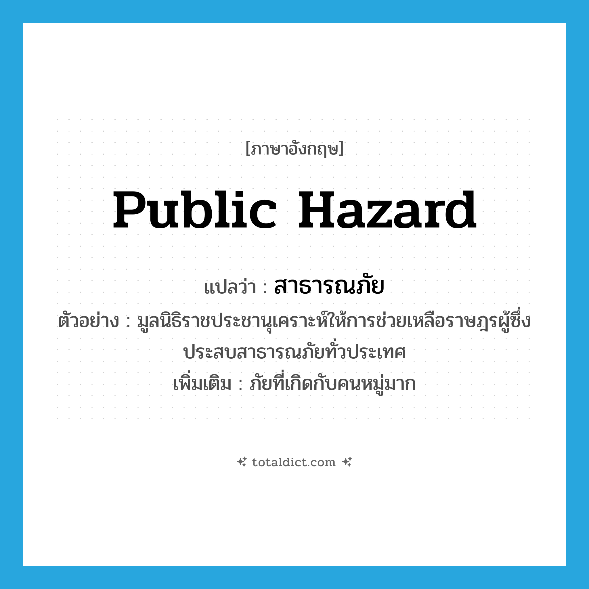 public hazard แปลว่า?, คำศัพท์ภาษาอังกฤษ public hazard แปลว่า สาธารณภัย ประเภท N ตัวอย่าง มูลนิธิราชประชานุเคราะห์ให้การช่วยเหลือราษฎรผู้ซึ่งประสบสาธารณภัยทั่วประเทศ เพิ่มเติม ภัยที่เกิดกับคนหมู่มาก หมวด N