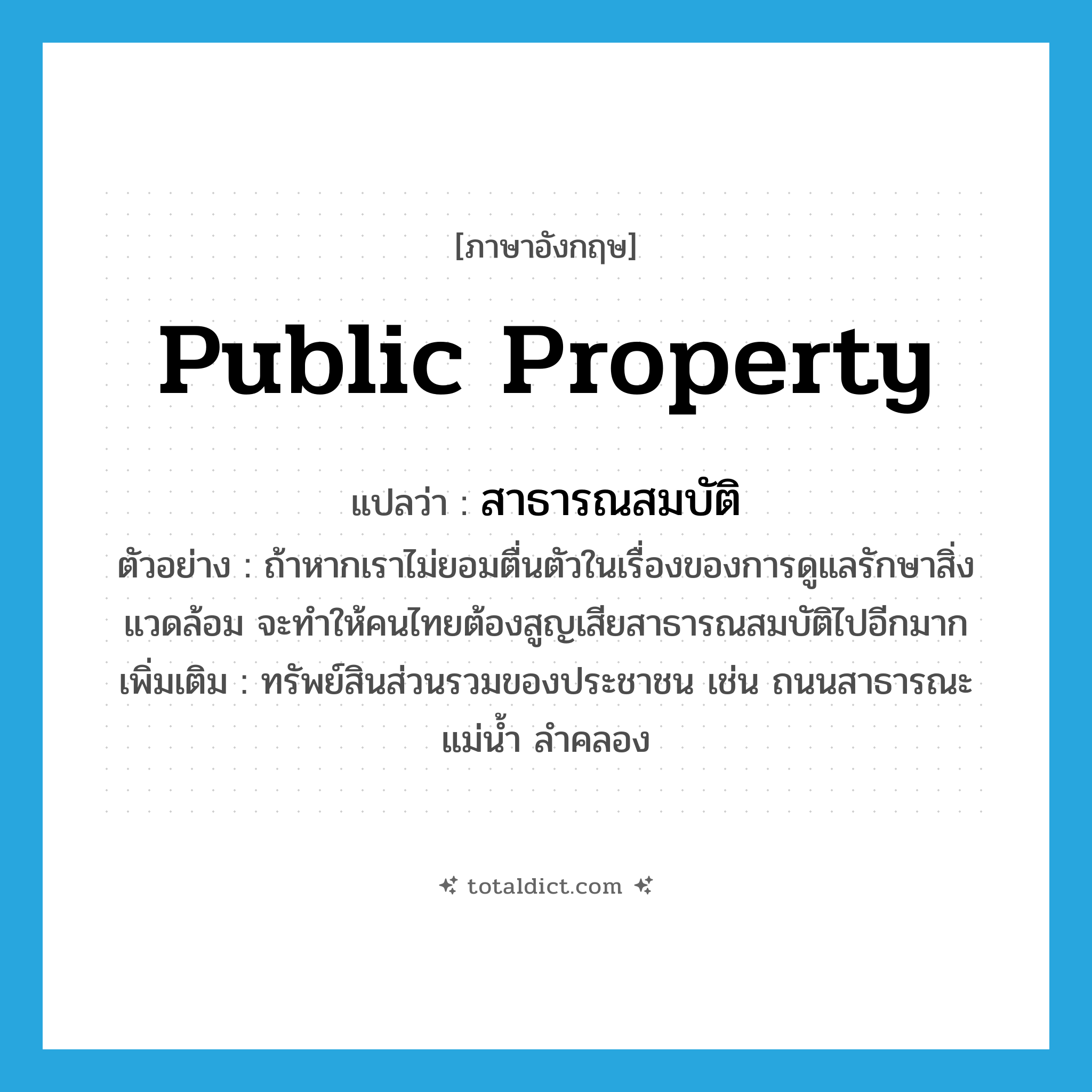 public property แปลว่า?, คำศัพท์ภาษาอังกฤษ public property แปลว่า สาธารณสมบัติ ประเภท N ตัวอย่าง ถ้าหากเราไม่ยอมตื่นตัวในเรื่องของการดูแลรักษาสิ่งแวดล้อม จะทำให้คนไทยต้องสูญเสียสาธารณสมบัติไปอีกมาก เพิ่มเติม ทรัพย์สินส่วนรวมของประชาชน เช่น ถนนสาธารณะ แม่น้ำ ลำคลอง หมวด N