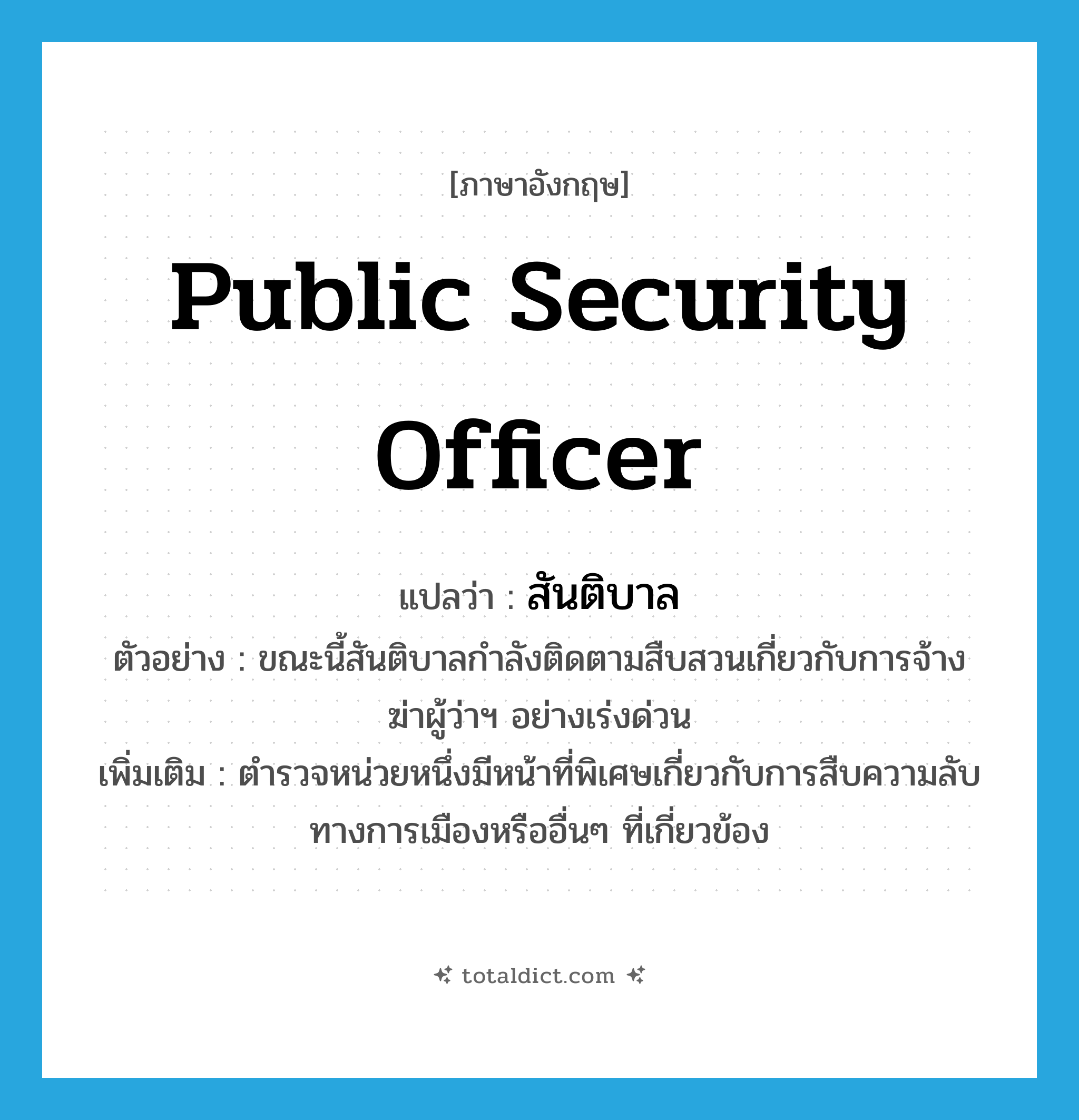 public security officer แปลว่า?, คำศัพท์ภาษาอังกฤษ public security officer แปลว่า สันติบาล ประเภท N ตัวอย่าง ขณะนี้สันติบาลกำลังติดตามสืบสวนเกี่ยวกับการจ้างฆ่าผู้ว่าฯ อย่างเร่งด่วน เพิ่มเติม ตำรวจหน่วยหนึ่งมีหน้าที่พิเศษเกี่ยวกับการสืบความลับทางการเมืองหรืออื่นๆ ที่เกี่ยวข้อง หมวด N