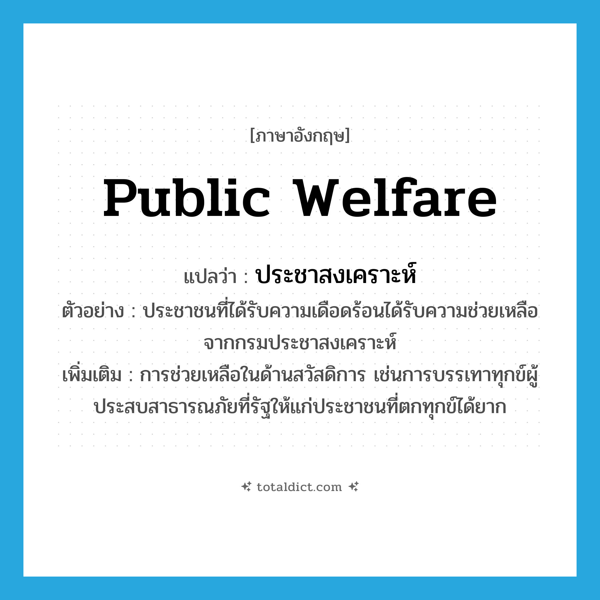 public welfare แปลว่า?, คำศัพท์ภาษาอังกฤษ public welfare แปลว่า ประชาสงเคราะห์ ประเภท N ตัวอย่าง ประชาชนที่ได้รับความเดือดร้อนได้รับความช่วยเหลือจากกรมประชาสงเคราะห์ เพิ่มเติม การช่วยเหลือในด้านสวัสดิการ เช่นการบรรเทาทุกข์ผู้ประสบสาธารณภัยที่รัฐให้แก่ประชาชนที่ตกทุกข์ได้ยาก หมวด N