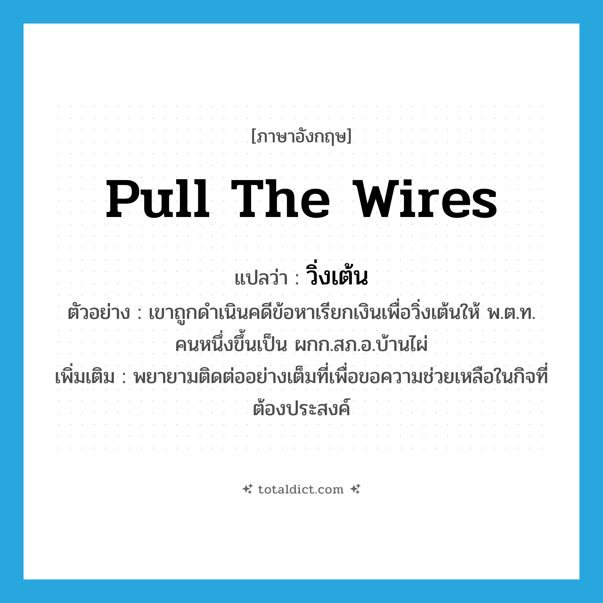 pull the wires แปลว่า?, คำศัพท์ภาษาอังกฤษ pull the wires แปลว่า วิ่งเต้น ประเภท V ตัวอย่าง เขาถูกดำเนินคดีข้อหาเรียกเงินเพื่อวิ่งเต้นให้ พ.ต.ท. คนหนึ่งขึ้นเป็น ผกก.สภ.อ.บ้านไผ่ เพิ่มเติม พยายามติดต่ออย่างเต็มที่เพื่อขอความช่วยเหลือในกิจที่ต้องประสงค์ หมวด V