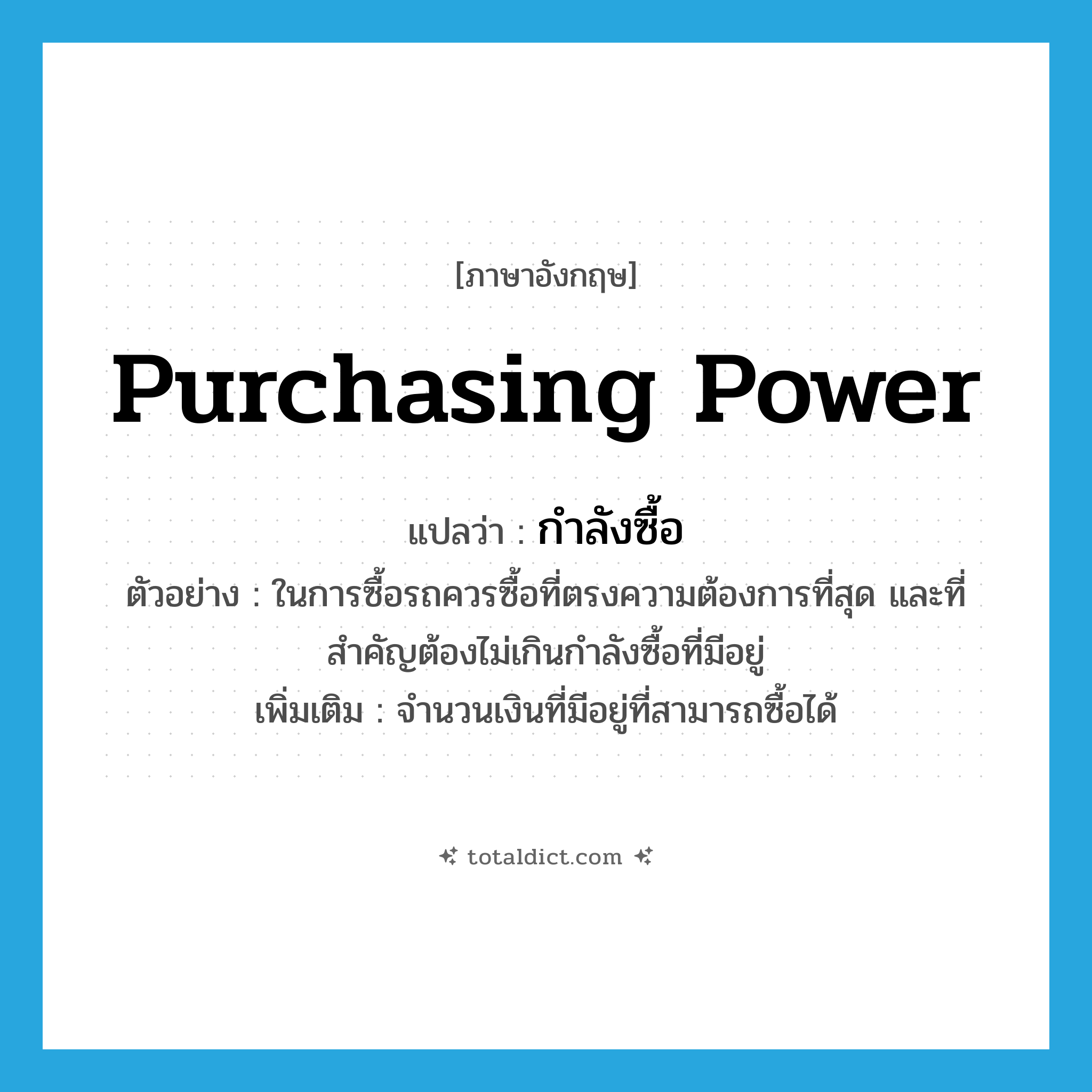 purchasing power แปลว่า?, คำศัพท์ภาษาอังกฤษ purchasing power แปลว่า กำลังซื้อ ประเภท N ตัวอย่าง ในการซื้อรถควรซื้อที่ตรงความต้องการที่สุด และที่สำคัญต้องไม่เกินกำลังซื้อที่มีอยู่ เพิ่มเติม จำนวนเงินที่มีอยู่ที่สามารถซื้อได้ หมวด N