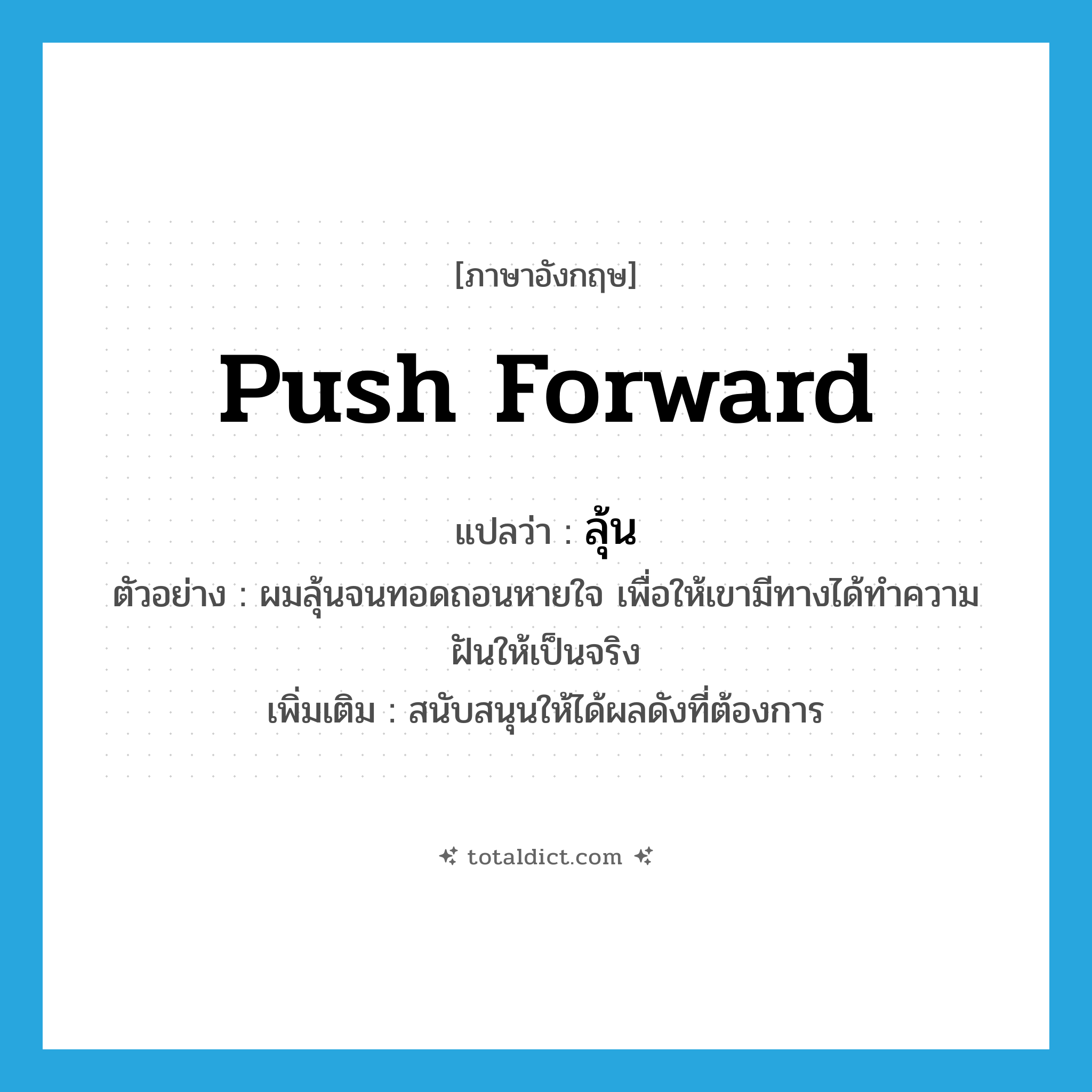 push forward แปลว่า?, คำศัพท์ภาษาอังกฤษ push forward แปลว่า ลุ้น ประเภท V ตัวอย่าง ผมลุ้นจนทอดถอนหายใจ เพื่อให้เขามีทางได้ทำความฝันให้เป็นจริง เพิ่มเติม สนับสนุนให้ได้ผลดังที่ต้องการ หมวด V
