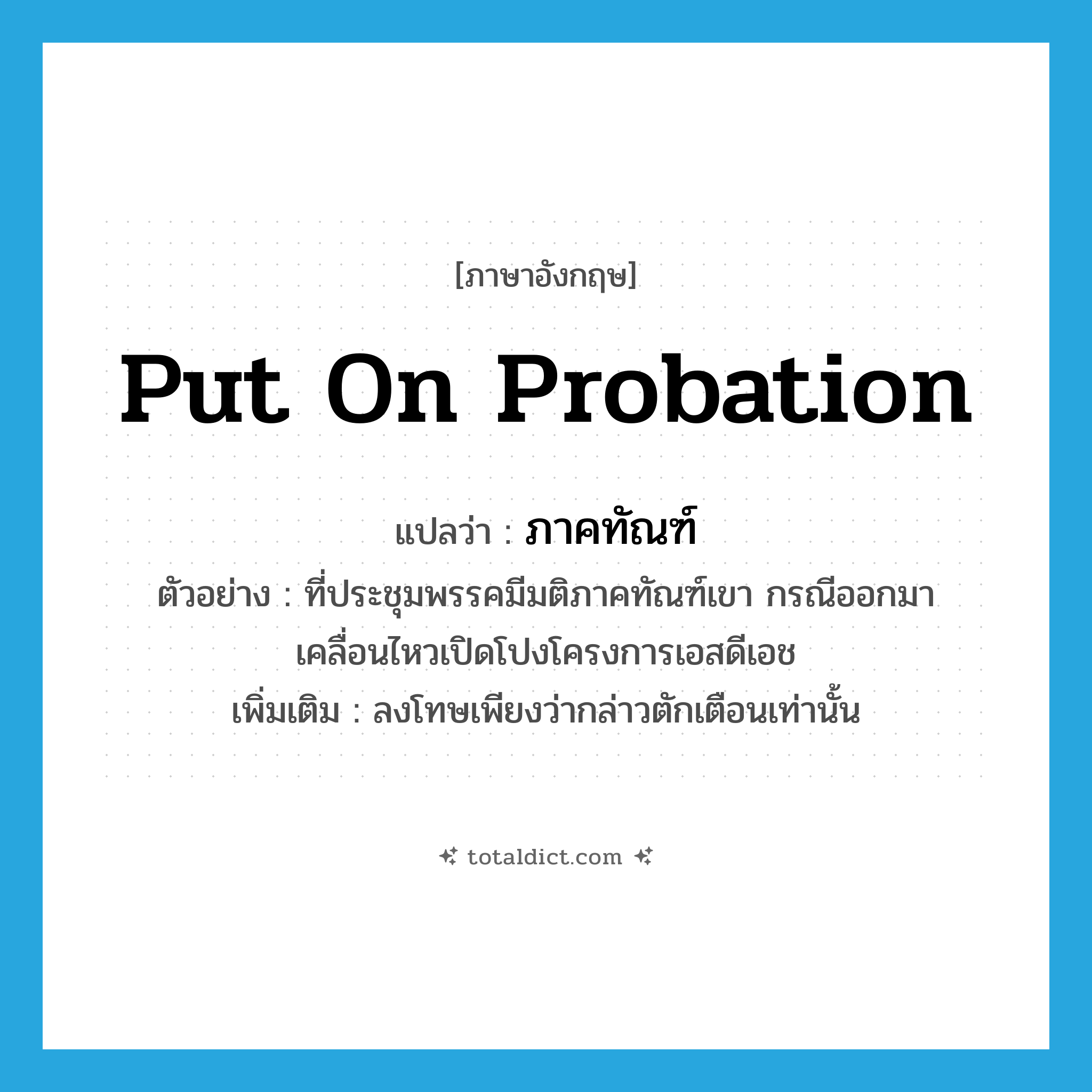 put on probation แปลว่า?, คำศัพท์ภาษาอังกฤษ put on probation แปลว่า ภาคทัณฑ์ ประเภท V ตัวอย่าง ที่ประชุมพรรคมีมติภาคทัณฑ์เขา กรณีออกมาเคลื่อนไหวเปิดโปงโครงการเอสดีเอช เพิ่มเติม ลงโทษเพียงว่ากล่าวตักเตือนเท่านั้น หมวด V